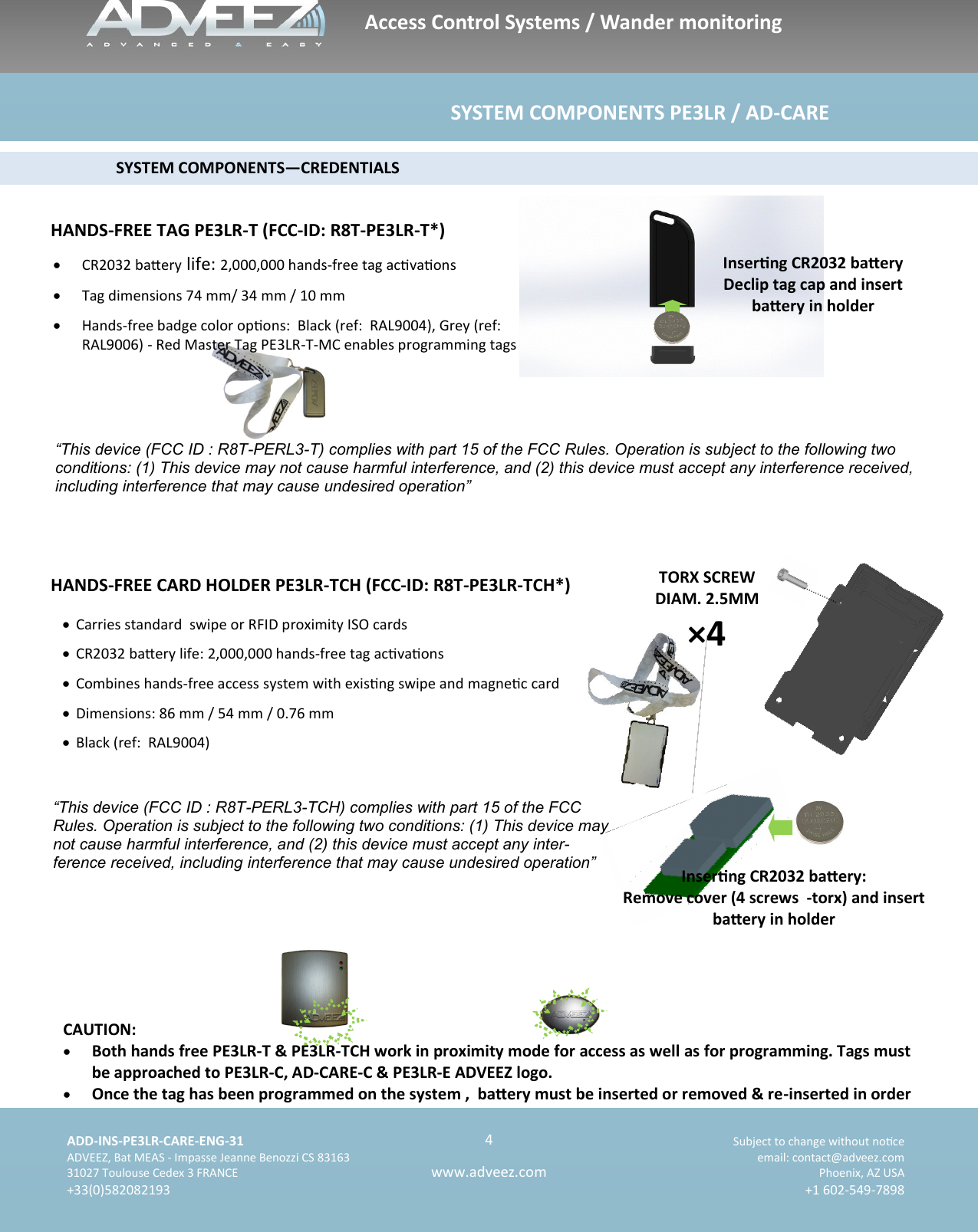    ADD-INS-PE3LR-CARE-ENG-31 Subject to change without noce   ADVEEZ, Bat MEAS - Impasse Jeanne Benozzi CS 83163  email: contact@adveez.com  31027 Toulouse Cedex 3 FRANCE Phoenix, AZ USA  +33(0)582082193 +1 602-549-7898      4 www.adveez.com   Access Control Systems / Wander monitoring                                                             SYSTEM COMPONENTS PE3LR / AD-CARE                           SYSTEM COMPONENTS—CREDENTIALS HANDS-FREE CARD HOLDER PE3LR-TCH (FCC-ID: R8T-PE3LR-TCH*) HANDS-FREE TAG PE3LR-T (FCC-ID: R8T-PE3LR-T*)   Carries standard  swipe or RFID proximity ISO cards   CR2032 baery life: 2,000,000 hands-free tag acvaons   Combines hands-free access system with exisng swipe and magnec card    Dimensions: 86 mm / 54 mm / 0.76 mm   Black (ref:  RAL9004)    CR2032 baery life: 2,000,000 hands-free tag acvaons   Tag dimensions 74 mm/ 34 mm / 10 mm   Hands-free badge color opons:  Black (ref:  RAL9004), Grey (ref: RAL9006) - Red Master Tag PE3LR-T-MC enables programming tags  CAUTION:   Both hands free PE3LR-T &amp; PE3LR-TCH work in proximity mode for access as well as for programming. Tags must be approached to PE3LR-C, AD-CARE-C &amp; PE3LR-E ADVEEZ logo.   Once the tag has been programmed on the system ,  baery must be inserted or removed &amp; re-inserted in order Inserng CR2032 baery Declip tag cap and insert baery in holder TORX SCREW DIAM. 2.5MM ×4 Inserng CR2032 baery: Remove cover (4 screws  -torx) and insert baery in holder  “This device (FCC ID : R8T-PERL3-TCH) complies with part 15 of the FCC Rules. Operation is subject to the following two conditions: (1) This device may not cause harmful interference, and (2) this device must accept any inter-ference received, including interference that may cause undesired operation”  “This device (FCC ID : R8T-PERL3-T) complies with part 15 of the FCC Rules. Operation is subject to the following two conditions: (1) This device may not cause harmful interference, and (2) this device must accept any interference received, including interference that may cause undesired operation” 