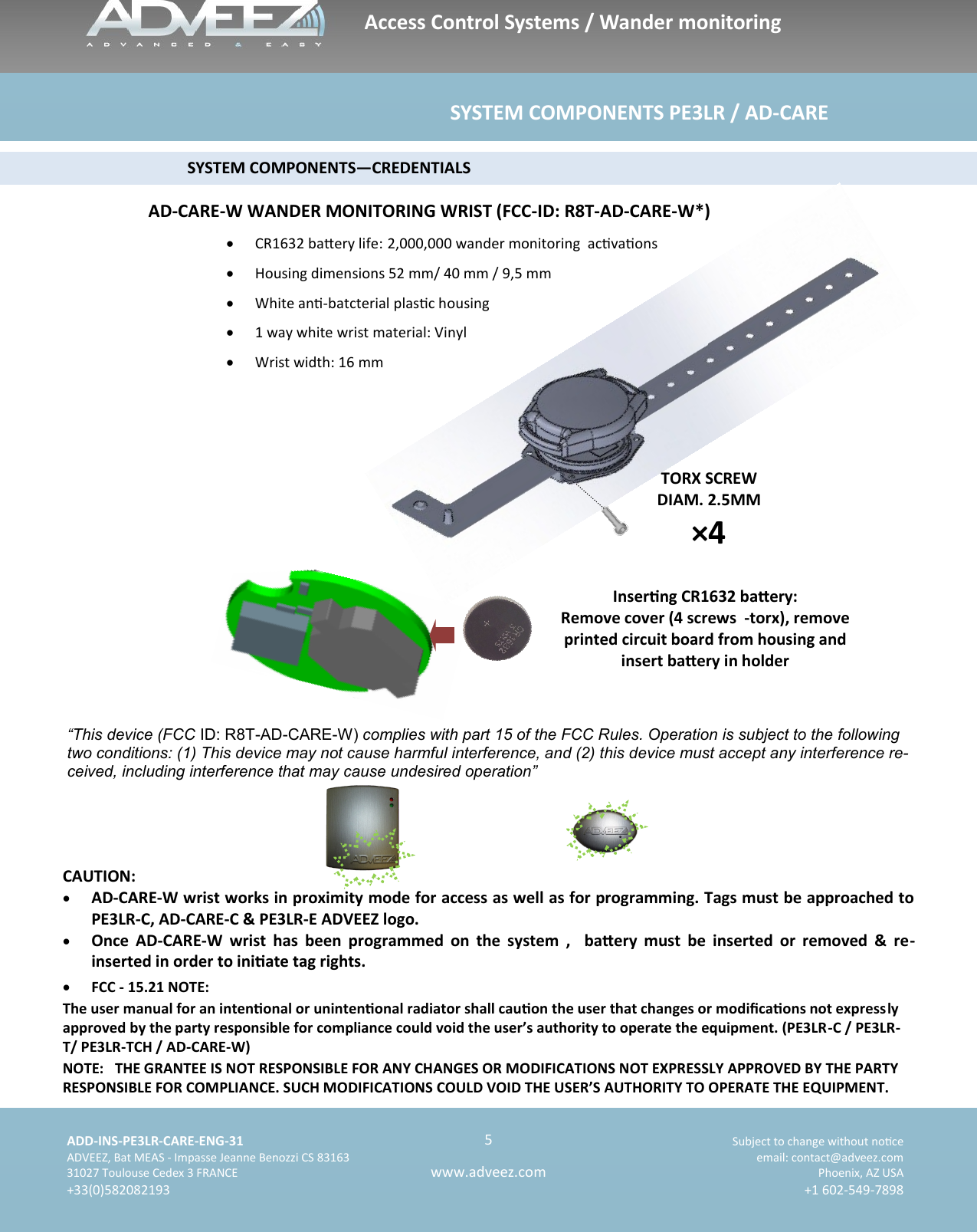    ADD-INS-PE3LR-CARE-ENG-31 Subject to change without noce   ADVEEZ, Bat MEAS - Impasse Jeanne Benozzi CS 83163  email: contact@adveez.com  31027 Toulouse Cedex 3 FRANCE Phoenix, AZ USA  +33(0)582082193 +1 602-549-7898      5 www.adveez.com                                              SYSTEM COMPONENTS—CREDENTIALS TORX SCREW DIAM. 2.5MM ×4 CAUTION:   AD-CARE-W wrist works in proximity mode for access as well as for programming. Tags must be approached to PE3LR-C, AD-CARE-C &amp; PE3LR-E ADVEEZ logo.   Once  AD-CARE-W  wrist  has  been  programmed  on  the  system  ,    baery  must  be  inserted  or  removed  &amp;  re-inserted in order to iniate tag rights. Access Control Systems / Wander monitoring                                                             SYSTEM COMPONENTS PE3LR / AD-CARE  AD-CARE-W WANDER MONITORING WRIST (FCC-ID: R8T-AD-CARE-W*) Inserng CR1632 baery: Remove cover (4 screws  -torx), remove printed circuit board from housing and insert baery in holder   CR1632 baery life: 2,000,000 wander monitoring  acvaons   Housing dimensions 52 mm/ 40 mm / 9,5 mm   White an-batcterial plasc housing   1 way white wrist material: Vinyl     Wrist width: 16 mm   “This device (FCC ID: R8T-AD-CARE-W) complies with part 15 of the FCC Rules. Operation is subject to the following two conditions: (1) This device may not cause harmful interference, and (2) this device must accept any interference re-ceived, including interference that may cause undesired operation”   FCC - 15.21 NOTE: The user manual for an intenonal or unintenonal radiator shall cauon the user that changes or modicaons not expressly approved by the party responsible for compliance could void the user’s authority to operate the equipment. (PE3LR-C / PE3LR-T/ PE3LR-TCH / AD-CARE-W) NOTE:   THE GRANTEE IS NOT RESPONSIBLE FOR ANY CHANGES OR MODIFICATIONS NOT EXPRESSLY APPROVED BY THE PARTY RESPONSIBLE FOR COMPLIANCE. SUCH MODIFICATIONS COULD VOID THE USER’S AUTHORITY TO OPERATE THE EQUIPMENT. 