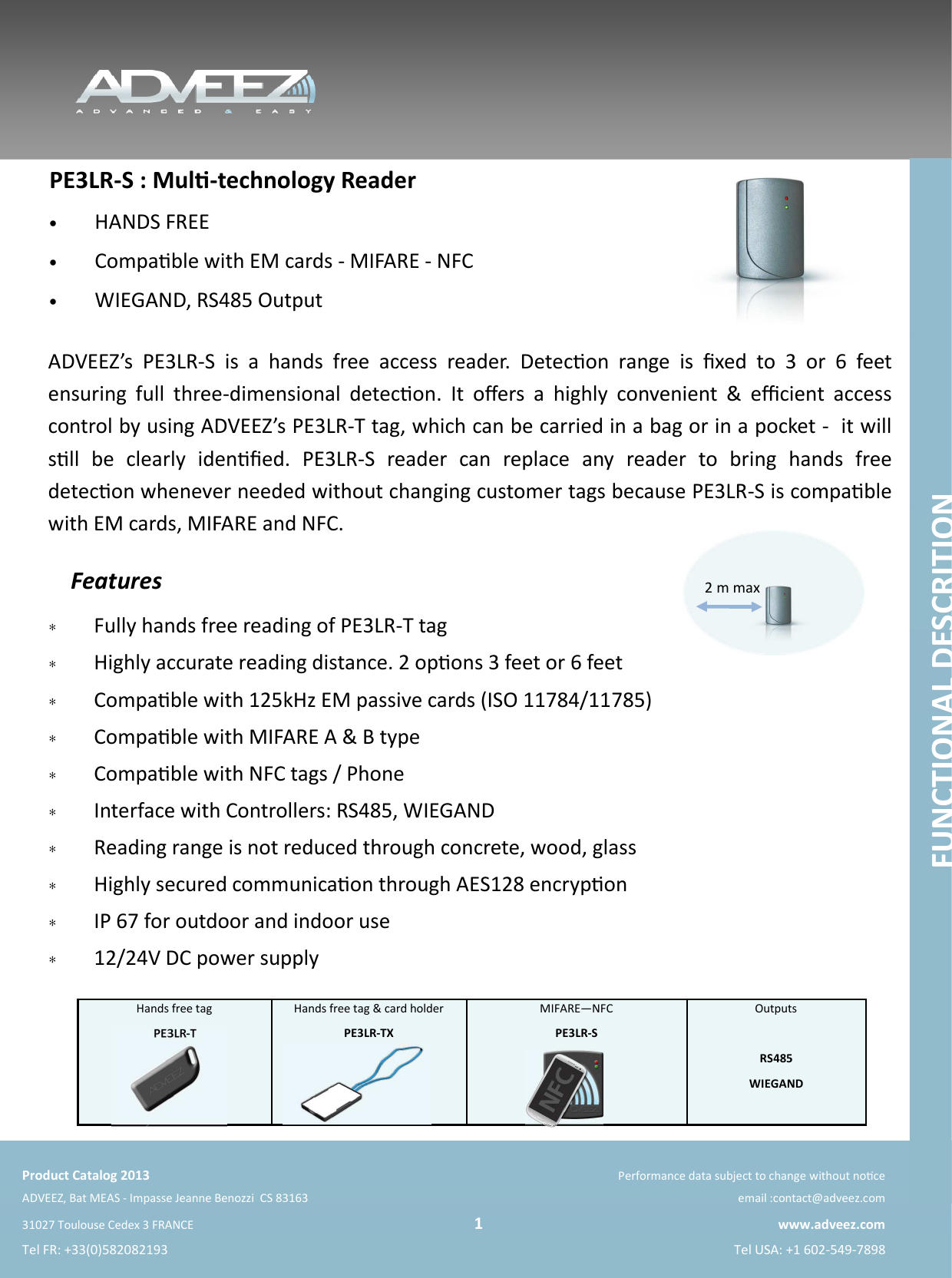    Product Catalog 2013 Performance data subject to change without noce ADVEEZ, Bat MEAS - Impasse Jeanne Benozzi  CS 83163   email :contact@adveez.com 31027 Toulouse Cedex 3 FRANCE                                                                                                 1 www.adveez.com Tel FR: +33(0)582082193  Tel USA: +1 602-549-7898  ADVEEZ’s  PE3LR-S  is  a  hands  free  access  reader.  Detecon  range  is  ﬁxed  to  3  or  6  feet  ensuring  full  three-dimensional  detecon.  It  oﬀers  a  highly  convenient  &amp;  eﬃcient  access control by using ADVEEZ’s PE3LR-T tag, which can be carried in a bag or in a pocket -  it will sll  be  clearly  idenﬁed.  PE3LR-S  reader  can  replace  any  reader  to  bring  hands  free detecon whenever needed without changing customer tags because PE3LR-S is compable with EM cards, MIFARE and NFC. PE3LR-S : Mul-technology Reader  •  HANDS FREE •  Compable with EM cards - MIFARE - NFC •  WIEGAND, RS485 Output Features ∗  Fully hands free reading of PE3LR-T tag ∗  Highly accurate reading distance. 2 opons 3 feet or 6 feet  ∗  Compable with 125kHz EM passive cards (ISO 11784/11785)  ∗  Compable with MIFARE A &amp; B type ∗  Compable with NFC tags / Phone  ∗  Interface with Controllers: RS485, WIEGAND ∗  Reading range is not reduced through concrete, wood, glass ∗  Highly secured communicaon through AES128 encrypon ∗  IP 67 for outdoor and indoor use ∗  12/24V DC power supply Hands free tag PE3LR-T Hands free tag &amp; card holder PE3LR-TX  MIFARE—NFC  PE3LR-S Outputs  RS485 WIEGAND  2 m max FUNCTIONAL DESCRITION 