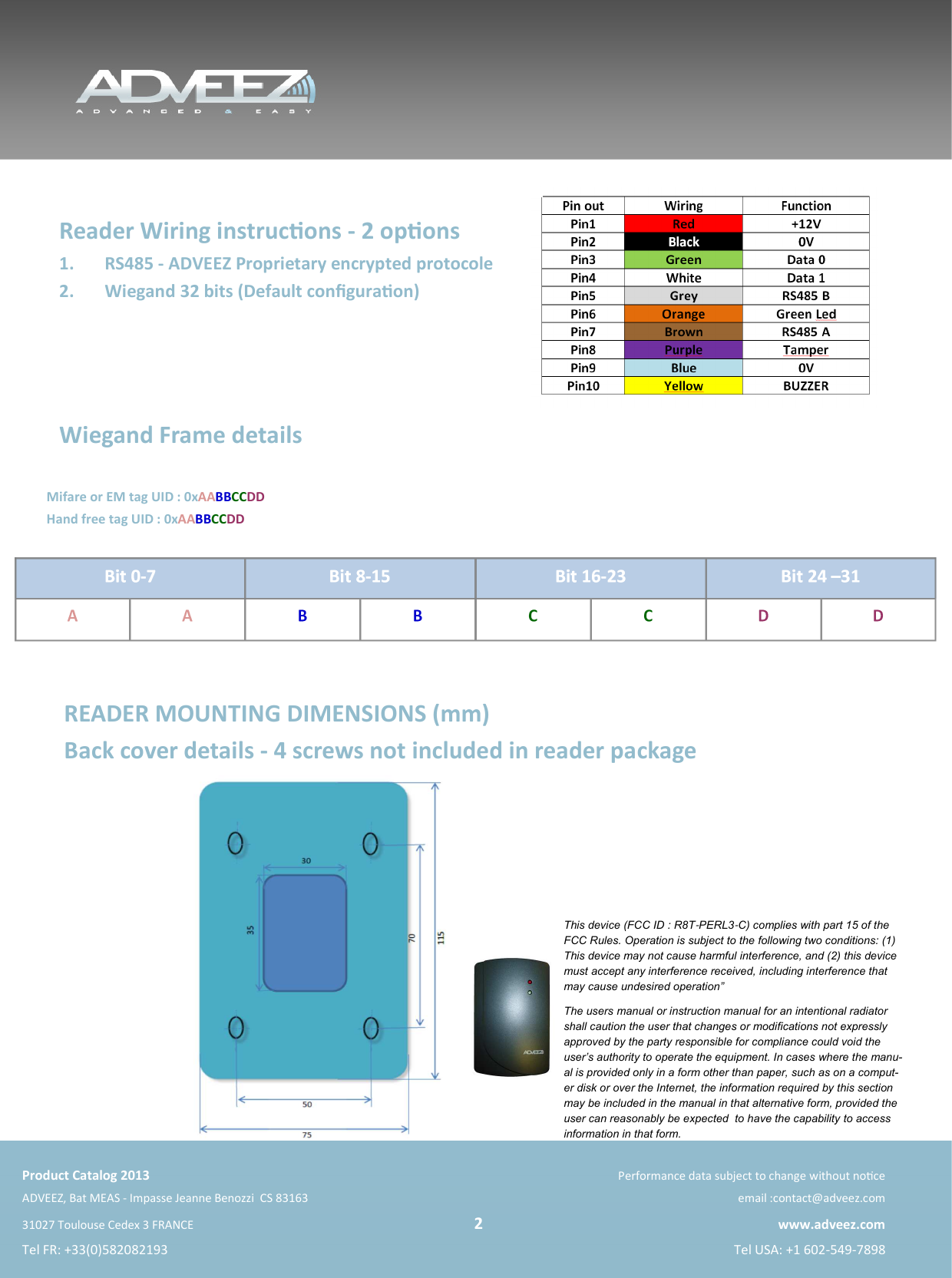    Product Catalog 2013 Performance data subject to change without noce ADVEEZ, Bat MEAS - Impasse Jeanne Benozzi  CS 83163   email :contact@adveez.com 31027 Toulouse Cedex 3 FRANCE                                                                                                 2 www.adveez.com Tel FR: +33(0)582082193  Tel USA: +1 602-549-7898  READER MOUNTING DIMENSIONS (mm) Back cover details - 4 screws not included in reader package  Reader Wiring instrucons - 2 opons 1.  RS485 - ADVEEZ Proprietary encrypted protocole 2.  Wiegand 32 bits (Default conﬁguraon)    Wiegand Frame details   This device (FCC ID : R8T-PERL3-C) complies with part 15 of the FCC Rules. Operation is subject to the following two conditions: (1) This device may not cause harmful interference, and (2) this device must accept any interference received, including interference that may cause undesired operation” The users manual or instruction manual for an intentional radiator shall caution the user that changes or modifications not expressly approved by the party responsible for compliance could void the user’s authority to operate the equipment. In cases where the manu-al is provided only in a form other than paper, such as on a comput-er disk or over the Internet, the information required by this section may be included in the manual in that alternative form, provided the user can reasonably be expected  to have the capability to access information in that form. Hand free tag UID : 0xAABBCCDD Mifare or EM tag UID : 0xAABBCCDD Bit 0-7  Bit 8-15  Bit 16-23 A  A  B  B  C  C  D  D Bit 24 –31 