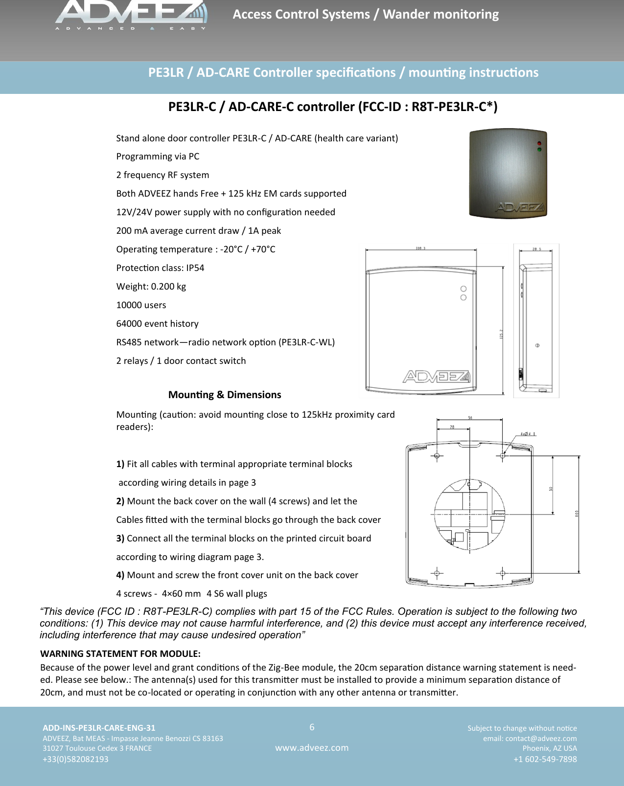    ADD-INS-PE3LR-CARE-ENG-31 Subject to change without noce   ADVEEZ, Bat MEAS - Impasse Jeanne Benozzi CS 83163  email: contact@adveez.com  31027 Toulouse Cedex 3 FRANCE Phoenix, AZ USA  +33(0)582082193 +1 602-549-7898      6 www.adveez.com                      PE3LR / AD-CARE Controller specicaons / mounng instrucons PE3LR-C / AD-CARE-C controller (FCC-ID : R8T-PE3LR-C*)  Stand alone door controller PE3LR-C / AD-CARE (health care variant) Programming via PC 2 frequency RF system Both ADVEEZ hands Free + 125 kHz EM cards supported 12V/24V power supply with no conguraon needed 200 mA average current draw / 1A peak Operang temperature : -20°C / +70°C Protecon class: IP54 Weight: 0.200 kg 10000 users 64000 event history RS485 network—radio network opon (PE3LR-C-WL) 2 relays / 1 door contact switch Mounng &amp; Dimensions  Mounng (cauon: avoid mounng close to 125kHz proximity card readers):  1) Fit all cables with terminal appropriate terminal blocks  according wiring details in page 3 2) Mount the back cover on the wall (4 screws) and let the  Cables ed with the terminal blocks go through the back cover 3) Connect all the terminal blocks on the printed circuit board according to wiring diagram page 3. 4) Mount and screw the front cover unit on the back cover 4 screws -  4×60 mm  4 S6 wall plugs Access Control Systems / Wander monitoring “This device (FCC ID : R8T-PE3LR-C) complies with part 15 of the FCC Rules. Operation is subject to the following two conditions: (1) This device may not cause harmful interference, and (2) this device must accept any interference received, including interference that may cause undesired operation” WARNING STATEMENT FOR MODULE: Because of the power level and grant condions of the Zig-Bee module, the 20cm separaon distance warning statement is need-ed. Please see below.: The antenna(s) used for this transmier must be installed to provide a minimum separaon distance of 20cm, and must not be co-located or operang in conjuncon with any other antenna or transmier. 