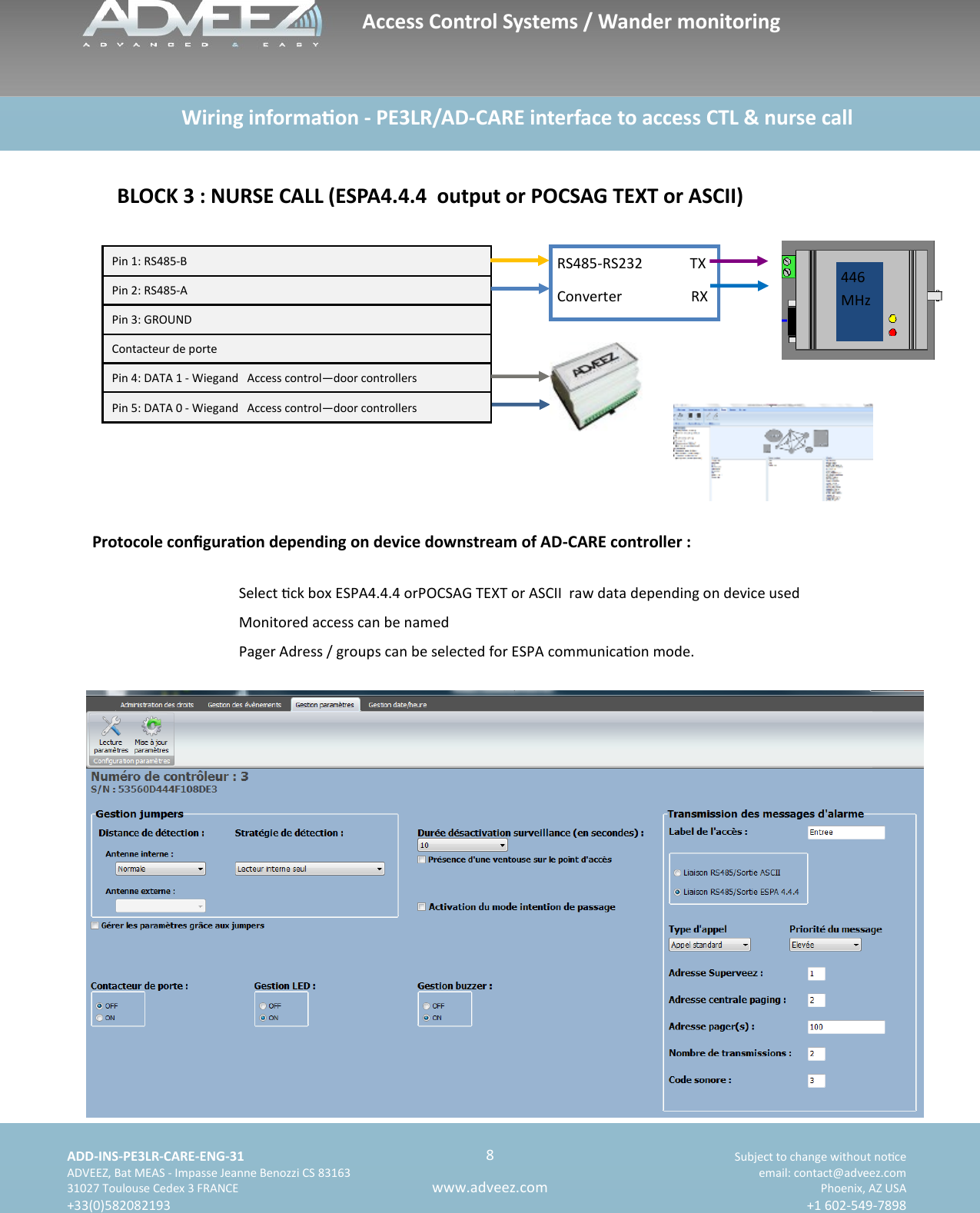    ADD-INS-PE3LR-CARE-ENG-31 Subject to change without noce   ADVEEZ, Bat MEAS - Impasse Jeanne Benozzi CS 83163  email: contact@adveez.com  31027 Toulouse Cedex 3 FRANCE Phoenix, AZ USA  +33(0)582082193 +1 602-549-7898      8 www.adveez.com                     Wiring informaon - PE3LR/AD-CARE interface to access CTL &amp; nurse call BLOCK 3 : NURSE CALL (ESPA4.4.4  output or POCSAG TEXT or ASCII) Select ck box ESPA4.4.4 orPOCSAG TEXT or ASCII  raw data depending on device used Monitored access can be named Pager Adress / groups can be selected for ESPA communicaon mode. Protocole conguraon depending on device downstream of AD-CARE controller : Pin 1: RS485-B  Pin 2: RS485-A  Pin 3: GROUND  Contacteur de porte Pin 4: DATA 1 - Wiegand  Access control—door controllers Pin 5: DATA 0 - Wiegand  Access control—door controllers RS485-RS232             TX Converter                   RX 446MHz Access Control Systems / Wander monitoring 