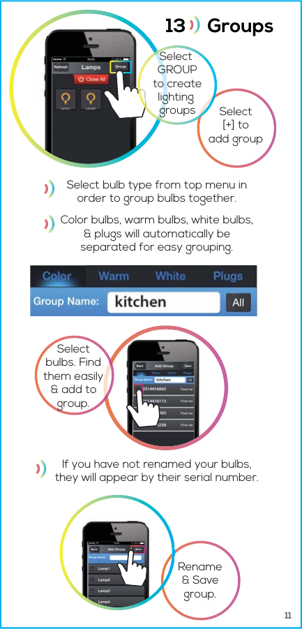 1113     Groups Selectbulbs. Findthem easily&amp; add togroup.Select[+] toadd groupRename&amp; Savegroup.Select GROUPto createlighting groupsSelect bulb type from top menu inorder to group bulbs together.If you have not renamed your bulbs,they will appear by their serial number.Color bulbs, warm bulbs, white bulbs,&amp; plugs will automatically beseparated for easy grouping.