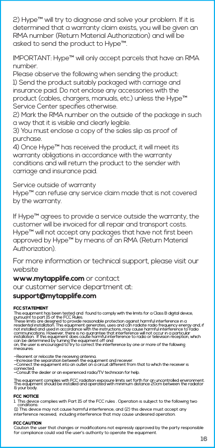 162) Hype&trade; will try to diagnose and solve your problem. If it is determined that a warranty claim exists, you will be given an RMA number (Return Material Authorization) and will be asked to send the product to Hype&trade;.IMPORTANT: Hype&trade; will only accept parcels that have an RMA number.Please observe the following when sending the product:1) Send the product suitably packaged with carriage and insurance paid. Do not enclose any accessories with the product (cables, chargers, manuals, etc.) unless the Hype&trade; Service Center specifies otherwise.2) Mark the RMA number on the outside of the package in such a way that it is visible and clearly legible.3) You must enclose a copy of the sales slip as proof of purchase.4) Once Hype&trade; has received the product, it will meet its warranty obligations in accordance with the warranty conditions and will return the product to the sender with carriage and insurance paid.Service outside of warrantyHype&trade; can refuse any service claim made that is not covered by the warranty.If Hype&trade; agrees to provide a service outside the warranty, the customer will be invoiced for all repair and transport costs. Hype&trade; will not accept any packages that have not first been approved by Hype&trade; by means of an RMA (Return Material Authorization).For more information or technical support, please visit our websitewww.mytapplife.com or contact our customer service department at: support@mytapplife.com1. This device complies with Part 15 of the FCC rules . Operation is subject to the following twoconditions: (1) This device may not cause harmful interference; and (2) this device must accept anyinterference received,  including interference that may cause undesired operation.Caution the user that changes or modifications not expressly approved by the party responsiblefor compliance could void the user&rsquo;s authority to operate the equipment.FCC  NOTICEFCC STATEMENTFCC CAUTIONThis equipment has been tested and  found to comply with the limits for a Class B digital device, pursuant to part 15 of the FCC Rules. These limits are designed to provide reasonable protection against harmful interference in a residential installation. This equipment generates, uses and can radiate radio frequency energy and, if not installed and used in accordance with the instructions, may cause harmful interference to radio communications. However, there is no guarantee that interference will not occur in a particular installation.  If this equipment does cause harmful interference to radio or television reception, which can be determined by turning the equipment off andon, the user is encouraged to try to correct the interference by one or more of the following measures:&mdash;Reorient or relocate the receiving antenna.&mdash;Increase the separation between the equipment and receiver.&mdash;Connect the equipment into an outlet on a circuit different from that to which the receiver is connected.&mdash;Consult the dealer or an experienced radio/TV technician for help.This equipment complies with FCC radiation exposure limits set forth for an uncontrolled environment. This equipment should be installed and operated with minimum distance 20cm between the radiator &amp; your body. 