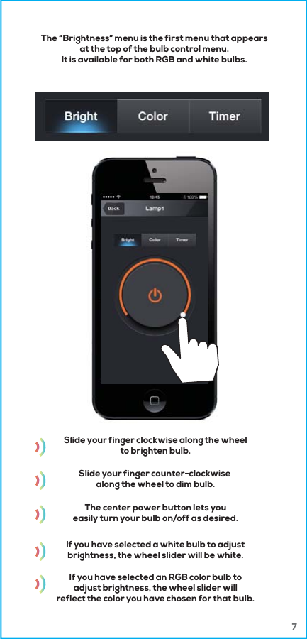 7Slide your finger clockwise along the wheelto brighten bulb.Slide your finger counter-clockwise along the wheel to dim bulb.The center power button lets youeasily turn your bulb on/off as desired.If you have selected a white bulb to adjustbrightness, the wheel slider will be white.If you have selected an RGB color bulb toadjust brightness, the wheel slider willreflect the color you have chosen for that bulb.lid fi l k i l th hThe &ldquo;Brightness&rdquo; menu is the first menu that appearsat the top of the bulb control menu.It is available for both RGB and white bulbs.