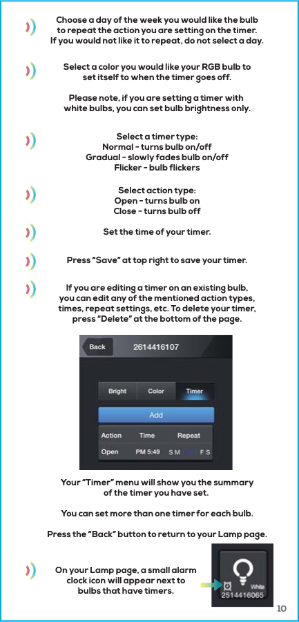 10Choose a day of the week you would like the bulbto repeat the action you are setting on the timer.If you would not like it to repeat, do not select a day.Select a color you would like your RGB bulb toset itself to when the timer goes off.Please note, if you are setting a timer with white bulbs, you can set bulb brightness only.Select a timer type:Normal - turns bulb on/offGradual - slowly fades bulb on/offFlicker - bulb flickersSelect action type:Open - turns bulb onClose - turns bulb offSet the time of your timer.Press &ldquo;Save&rdquo; at top right to save your timer.If you are editing a timer on an existing bulb,you can edit any of the mentioned action types,times, repeat settings, etc. To delete your timer,press &ldquo;Delete&rdquo; at the bottom of the page.Your &ldquo;Timer&rdquo; menu will show you the summaryof the timer you have set. You can set more than one timer for each bulb.Press the &ldquo;Back&rdquo; button to return to your Lamp page.On your Lamp page, a small alarmclock icon will appear next tobulbs that have timers.