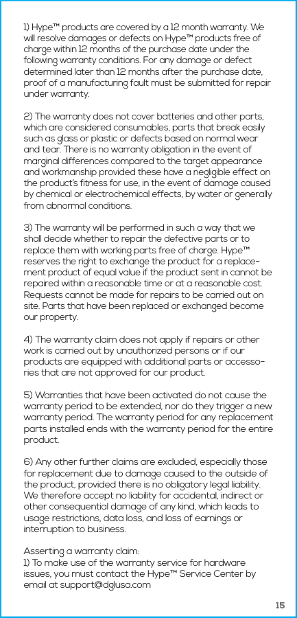 151) Hype&trade; products are covered by a 12 month warranty. We will resolve damages or defects on Hype&trade; products free of charge within 12 months of the purchase date under the following warranty conditions. For any damage or defect determined later than 12 months after the purchase date, proof of a manufacturing fault must be submitted for repair under warranty.2) The warranty does not cover batteries and other parts, which are considered consumables, parts that break easily such as glass or plastic or defects based on normal wear and tear. There is no warranty obligation in the event of marginal differences compared to the target appearance and workmanship provided these have a negligible effect on the product&rsquo;s fitness for use, in the event of damage caused by chemical or electrochemical effects, by water or generally from abnormal conditions.3) The warranty will be performed in such a way that we shall decide whether to repair the defective parts or to replace them with working parts free of charge. Hype&trade; reserves the right to exchange the product for a replace-ment product of equal value if the product sent in cannot be repaired within a reasonable time or at a reasonable cost. Requests cannot be made for repairs to be carried out on site. Parts that have been replaced or exchanged become our property. 4) The warranty claim does not apply if repairs or other work is carried out by unauthorized persons or if our products are equipped with additional parts or accesso-ries that are not approved for our product.5) Warranties that have been activated do not cause the warranty period to be extended, nor do they trigger a new warranty period. The warranty period for any replacement parts installed ends with the warranty period for the entire product.6) Any other further claims are excluded, especially those for replacement due to damage caused to the outside of the product, provided there is no obligatory legal liability. We therefore accept no liability for accidental, indirect or other consequential damage of any kind, which leads to usage restrictions, data loss, and loss of earnings or interruption to business.Asserting a warranty claim:1) To make use of the warranty service for hardware issues, you must contact the Hype&trade; Service Center by email at support@dglusa.com