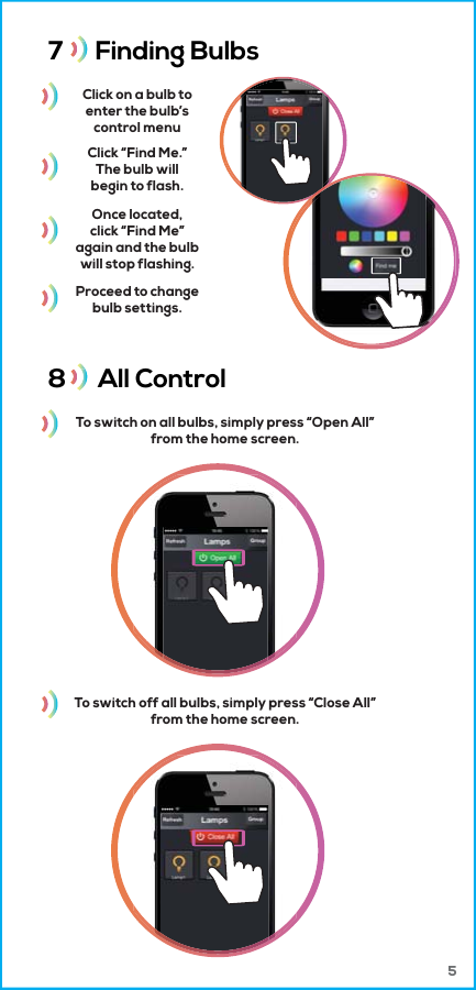 7      Finding Bulbs 8      All Control Click on a bulb toenter the bulb&rsquo;scontrol menuTo switch on all bulbs, simply press &ldquo;Open All&rdquo;from the home screen.Click &ldquo;Find Me.&rdquo;The bulb willbegin to flash.Once located,click &ldquo;Find Me&rdquo;again and the bulbwill stop flashing.Proceed to changebulb settings.To switch off all bulbs, simply press &ldquo;Close All&rdquo;from the home screen. 5