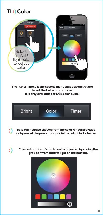 Bulb color can be chosen from the color wheel provided,or by one of the preset  options in the color blocks below.Color saturation of a bulb can be adjusted by sliding thegrey bar from dark to light on the bottom.11     Color  The &ldquo;Color&rdquo; menu is the second menu that appears at thetop of the bulb control menu.It is only available for RGB color bulbs.Selecta TAPPlight bulbto adjustcolor8