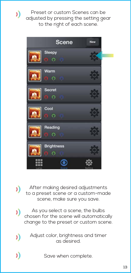 13Preset or custom Scenes can beadjusted by pressing the setting gearto the right of each scene.After making desired adjustmentsto a preset scene or a custom-madescene, make sure you save.As you select a scene, the bulbschosen for the scene will automaticallychange to the preset or custom scene.Adjust color, brightness and timeras desired.Save when complete.
