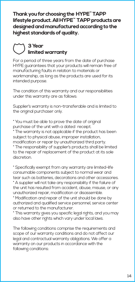 14Thank you for choosing the HYPE  TAPP lifestyle product. All HYPE    TAPP products are designed and manufactured according to the highest standards of quality.3 Yearlimited warrantyFor a period of three years from the date of purchase HYPE guarantees that your products will remain free of manufacturing faults in relation to materials or workmanship, as long as the products are used for its intended purpose.The condition of this warranty and our responsibilities under this warranty are as follows: Supplier&rsquo;s warranty is non-transferable and is limited to the original purchaser only.* You must be able to prove the date of original purchase of the unit with a dated  receipt.* The warranty is not applicable if the product has been subject to physical abuse, improper installation, modification or repair by unauthorized third party.* The responsibility of supplier&rsquo;s products shall be limited to the repair of replacement of the product at its sole discretion.* Specifically exempt from any warranty are limited-life consumable components subject to normal wear and tear such as batteries, decorations and other accessories.* A supplier will not take any responsibility if the failure of the unit has resulted from accident, abuse, misuse, or any unauthorized repair, modification or disassemble.* Modification and repair of the unit should be done by authorized and qualified service personnel, service center or returned to the manufacturer.* This warranty gives you specific legal rights, and you may also have other rights which vary under local laws.The following conditions comprise the requirements and scope of our warranty conditions and do not affect our legal and contractual warranty obligations. We offer a warranty on our products in accordance with the following conditions: