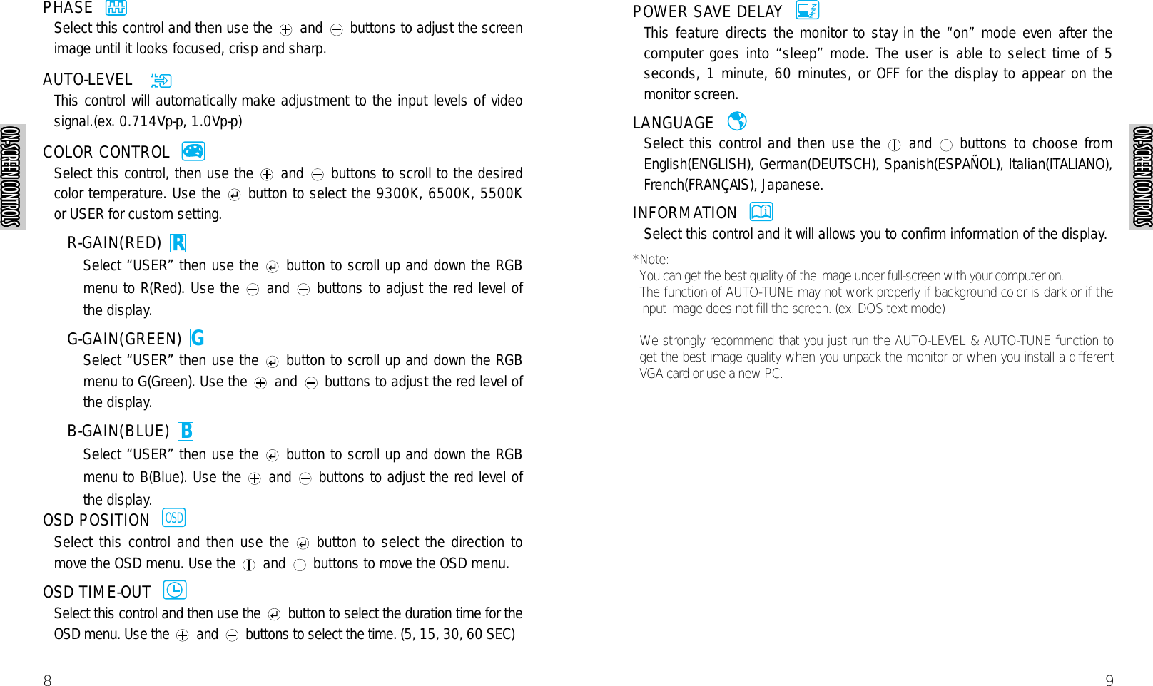 9POWER SAVE DELAY  This feature directs the monitor to stay in the “on” mode even after thecomputer goes into “sleep” mode. The user is able to select time of 5seconds, 1 minute, 60 minutes, or OFF for the display to appear on themonitor screen.LANGUAGE  Select this control and then use the and buttons to choose fromEnglish(ENGLISH), German(DEUTSCH), Spanish(ESPAÑOL), Italian(ITALIANO),French(FRANçAIS), Japanese.INFORMATION  Select this control and it will allows you to confirm information of the display.*Note: You can get the best quality of the image under full-screen with your computer on.The function of AUTO-TUNE may not work properly if background color is dark or if theinput image does not fill the screen. (ex: DOS text mode)We strongly recommend that you just run the AUTO-LEVEL &amp; AUTO-TUNE function toget the best image quality when you unpack the monitor or when you install a differentVGA card or use a new PC.AUTORAUTORAUTORAUTORAUTOR8PHASE  Select this control and then use the and buttons to adjust the screenimage until it looks focused, crisp and sharp.AUTO-LEVEL   This control will automatically make adjustment to the input levels of videosignal.(ex. 0.714Vp-p, 1.0Vp-p)COLOR CONTROL  Select this control, then use the and buttons to scroll to the desiredcolor temperature. Use the button to select the 9300K, 6500K, 5500Kor USER for custom setting.R-GAIN(RED) Select “USER” then use the button to scroll up and down the RGBmenu to R(Red). Use the and buttons to adjust the red level ofthe display.G-GAIN(GREEN) Select “USER” then use the button to scroll up and down the RGBmenu to G(Green). Use the and buttons to adjust the red level ofthe display.B-GAIN(BLUE) Select “USER” then use the button to scroll up and down the RGBmenu to B(Blue). Use the and buttons to adjust the red level ofthe display.OSD POSITION  Select this control and then use the button to select the direction tomove the OSD menu. Use the and buttons to move the OSD menu.OSD TIME-OUT  Select this control and then use the button to select the duration time for theOSD menu. Use the and buttons to select the time. (5, 15, 30, 60 SEC)AUTORAUTORAUTORAUTORAUTORAUTORAUTOROSDAUTORAUTORAUTORAUTORAUTORBAUTORAUTORAUTORAUTORGAUTORAUTORAUTORAUTORAUTORAUTORAUTORAUTORAUTORAUTORAUTORAUTORTROUBLESHOOTINGON-SCREEN CONTROLSON-SCREEN CONTROLSON-SCREEN CONTROLSON-SCREEN CONTROLSON-SCREEN CONTROLSON-SCREEN CONTROLSON-SCREEN CONTROLSON-SCREEN CONTROLSON-SCREEN CONTROLSON-SCREEN CONTROLSON-SCREEN CONTROLSON-SCREEN CONTROLSON-SCREEN CONTROLSON-SCREEN CONTROLSON-SCREEN CONTROLSON-SCREEN CONTROLSON-SCREEN CONTROLSON-SCREEN CONTROLSON-SCREEN CONTROLSON-SCREEN CONTROLSON-SCREEN CONTROLSON-SCREEN CONTROLSON-SCREEN CONTROLSON-SCREEN CONTROLSON-SCREEN CONTROLSON-SCREEN CONTROLSON-SCREEN CONTROLSON-SCREEN CONTROLSON-SCREEN CONTROLSON-SCREEN CONTROLSON-SCREEN CONTROLSON-SCREEN CONTROLSON-SCREEN CONTROLSON-SCREEN CONTROLSON-SCREEN CONTROLSON-SCREEN CONTROLSON-SCREEN CONTROLSON-SCREEN CONTROLSON-SCREEN CONTROLSON-SCREEN CONTROLSON-SCREEN CONTROLSON-SCREEN CONTROLSON-SCREEN CONTROLSON-SCREEN CONTROLSON-SCREEN CONTROLSON-SCREEN CONTROLSON-SCREEN CONTROLSON-SCREEN CONTROLSON-SCREEN CONTROLSON-SCREEN CONTROLSON-SCREEN CONTROLSON-SCREEN CONTROLS