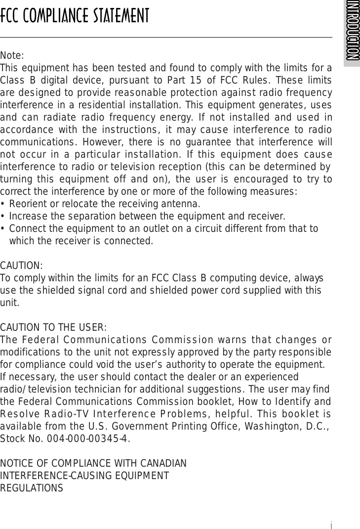 FCC COMPLIANCE STATEMENTINTRODUCTIONINTRODUCTIONINTRODUCTIONINTRODUCTIONINTRODUCTIONINTRODUCTIONINTRODUCTIONINTRODUCTIONINTRODUCTIONINTRODUCTIONINTRODUCTIONINTRODUCTIONINTRODUCTIONINTRODUCTIONINTRODUCTIONINTRODUCTIONINTRODUCTIONINTRODUCTIONINTRODUCTIONINTRODUCTIONINTRODUCTIONINTRODUCTIONINTRODUCTIONINTRODUCTIONINTRODUCTIONINTRODUCTIONiNote:This equipment has been tested and found to comply with the limits for aClass B digital device, pursuant to Part 15 of FCC Rules. These limitsare designed to provide reasonable protection against radio frequencyinterference in a residential installation. This equipment generates, usesand can radiate radio frequency energy. If not installed and used inaccordance with the instructions, it may cause interference to radiocommunications. However, there is no guarantee that interference willnot occur in a particular installation. If this equipment does causeinterference to radio or television reception (this can be determined by turning this equipment off and on), the user is encouraged to try tocorrect the interference by one or more of the following measures:• Reorient or relocate the receiving antenna.• Increase the separation between the equipment and receiver.• Connect the equipment to an outlet on a circuit different from that to   which the receiver is connected.CAUTION:To comply within the limits for an FCC Class B computing device, alwaysuse the shielded signal cord and shielded power cord supplied with thisunit.CAUTION TO THE USER:The Federal Communications Commission warns that changes ormodifications to the unit not expressly approved by the party responsiblefor compliance could void the user’s authority to operate the equipment.If necessary, the user should contact the dealer or an experiencedradio/television technician for additional suggestions. The user may findthe Federal Communications Commission booklet, How to Identify andResolve Radio-TV Interference Problems, helpful. This booklet isavailable from the U.S. Government Printing Office, Washington, D.C.,Stock No. 004-000-00345-4.NOTICE OF COMPLIANCE WITH CANADIANINTERFERENCE-CAUSING EQUIPMENTREGULATIONS