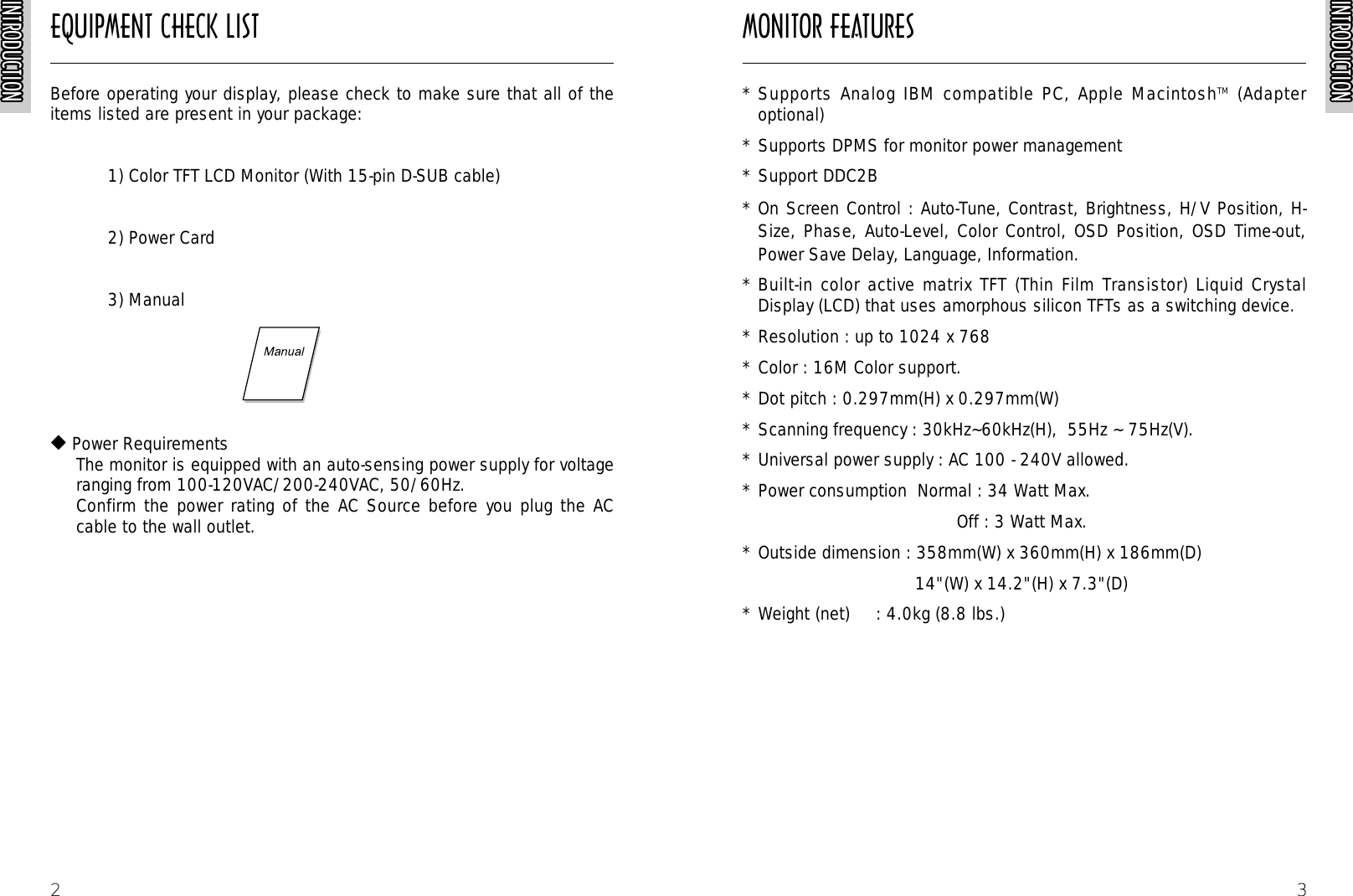 INTRODUCTIONINTRODUCTIONINTRODUCTIONINTRODUCTIONINTRODUCTIONINTRODUCTIONINTRODUCTIONINTRODUCTIONINTRODUCTIONINTRODUCTIONINTRODUCTIONINTRODUCTIONINTRODUCTIONINTRODUCTIONINTRODUCTIONINTRODUCTIONINTRODUCTIONINTRODUCTIONINTRODUCTIONINTRODUCTIONINTRODUCTIONINTRODUCTIONINTRODUCTIONINTRODUCTIONINTRODUCTIONINTRODUCTION3* Supports Analog IBM compatible PC, Apple MacintoshTM  (Adapteroptional)* Supports DPMS for monitor power management* Support DDC2B* On Screen Control : Auto-Tune, Contrast, Brightness, H/V Position, H-Size, Phase, Auto-Level, Color Control, OSD Position, OSD Time-out,Power Save Delay, Language, Information.* Built-in color active matrix TFT (Thin Film Transistor) Liquid CrystalDisplay (LCD) that uses amorphous silicon TFTs as a switching device. * Resolution : up to 1024 x 768 * Color : 16M Color support.* Dot pitch : 0.297mm(H) x 0.297mm(W)* Scanning frequency : 30kHz~60kHz(H),  55Hz ~ 75Hz(V).* Universal power supply : AC 100 - 240V allowed.* Power consumption  Normal : 34 Watt Max.Off : 3 Watt Max.* Outside dimension : 358mm(W) x 360mm(H) x 186mm(D) 14&quot;(W) x 14.2&quot;(H) x 7.3&quot;(D)* Weight (net)     : 4.0kg (8.8 lbs.)EQUIPMENT CHECK LIST MONITOR FEATURESINTRODUCTIONINTRODUCTIONINTRODUCTIONINTRODUCTIONINTRODUCTIONINTRODUCTIONINTRODUCTIONINTRODUCTIONINTRODUCTIONINTRODUCTIONINTRODUCTIONINTRODUCTIONINTRODUCTIONINTRODUCTIONINTRODUCTIONINTRODUCTIONINTRODUCTIONINTRODUCTIONINTRODUCTIONINTRODUCTIONINTRODUCTIONINTRODUCTIONINTRODUCTIONINTRODUCTIONINTRODUCTIONINTRODUCTION2Before operating your display, please check to make sure that all of theitems listed are present in your package:1) Color TFT LCD Monitor (With 15-pin D-SUB cable)2) Power Card  3) Manual  ◆Power RequirementsThe monitor is equipped with an auto-sensing power supply for voltageranging from 100-120VAC/200-240VAC, 50/60Hz.Confirm the power rating of the AC Source before you plug the ACcable to the wall outlet.