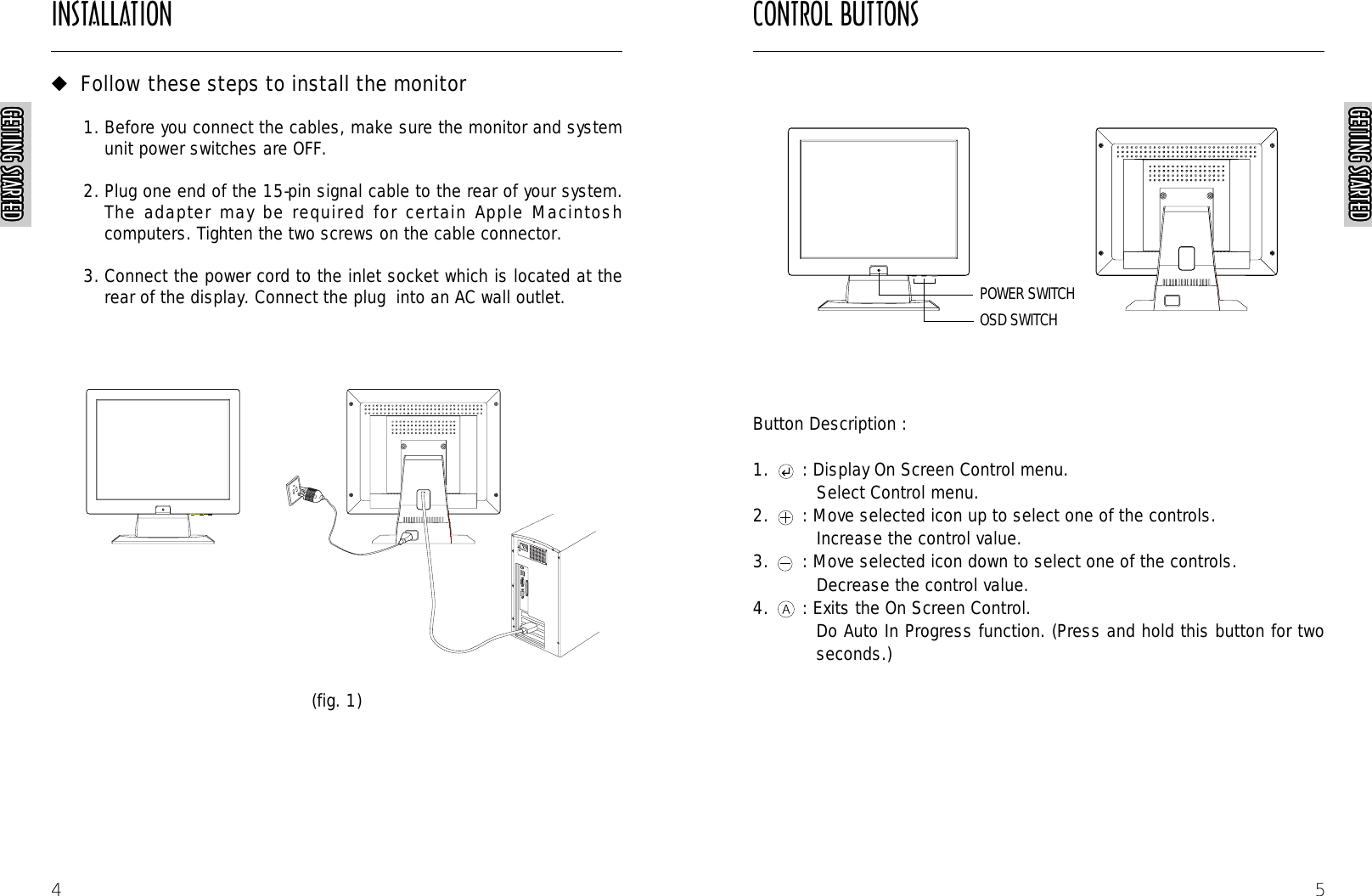 CONTROL BUTTONS5Button Description :1. : Display On Screen Control menu.Select Control menu.2. : Move selected icon up to select one of the controls.Increase the control value.3. : Move selected icon down to select one of the controls. Decrease the control value.4. : Exits the On Screen Control.Do Auto In Progress function. (Press and hold this button for twoseconds.)AUTORAUTORAUTORAUTORGETTING STARTEDGETTING STARTEDGETTING STARTEDGETTING STARTEDGETTING STARTEDGETTING STARTEDGETTING STARTEDGETTING STARTEDGETTING STARTEDGETTING STARTEDGETTING STARTEDGETTING STARTEDGETTING STARTEDGETTING STARTEDGETTING STARTEDGETTING STARTEDGETTING STARTEDGETTING STARTEDGETTING STARTEDGETTING STARTEDGETTING STARTEDGETTING STARTEDGETTING STARTEDGETTING STARTEDGETTING STARTEDGETTING STARTEDINSTALLATIONGETTING STARTEDGETTING STARTEDGETTING STARTEDGETTING STARTEDGETTING STARTEDGETTING STARTEDGETTING STARTEDGETTING STARTEDGETTING STARTEDGETTING STARTEDGETTING STARTEDGETTING STARTEDGETTING STARTEDGETTING STARTEDGETTING STARTEDGETTING STARTEDGETTING STARTEDGETTING STARTEDGETTING STARTEDGETTING STARTEDGETTING STARTEDGETTING STARTEDGETTING STARTEDGETTING STARTEDGETTING STARTEDGETTING STARTED4◆Follow these steps to install the monitor1. Before you connect the cables, make sure the monitor and systemunit power switches are OFF.2. Plug one end of the 15-pin signal cable to the rear of your system.The adapter may be required for certain Apple Macintoshcomputers. Tighten the two screws on the cable connector.3. Connect the power cord to the inlet socket which is located at therear of the display. Connect the plug  into an AC wall outlet.(fig. 1)POWER SWITCHOSD SWITCH