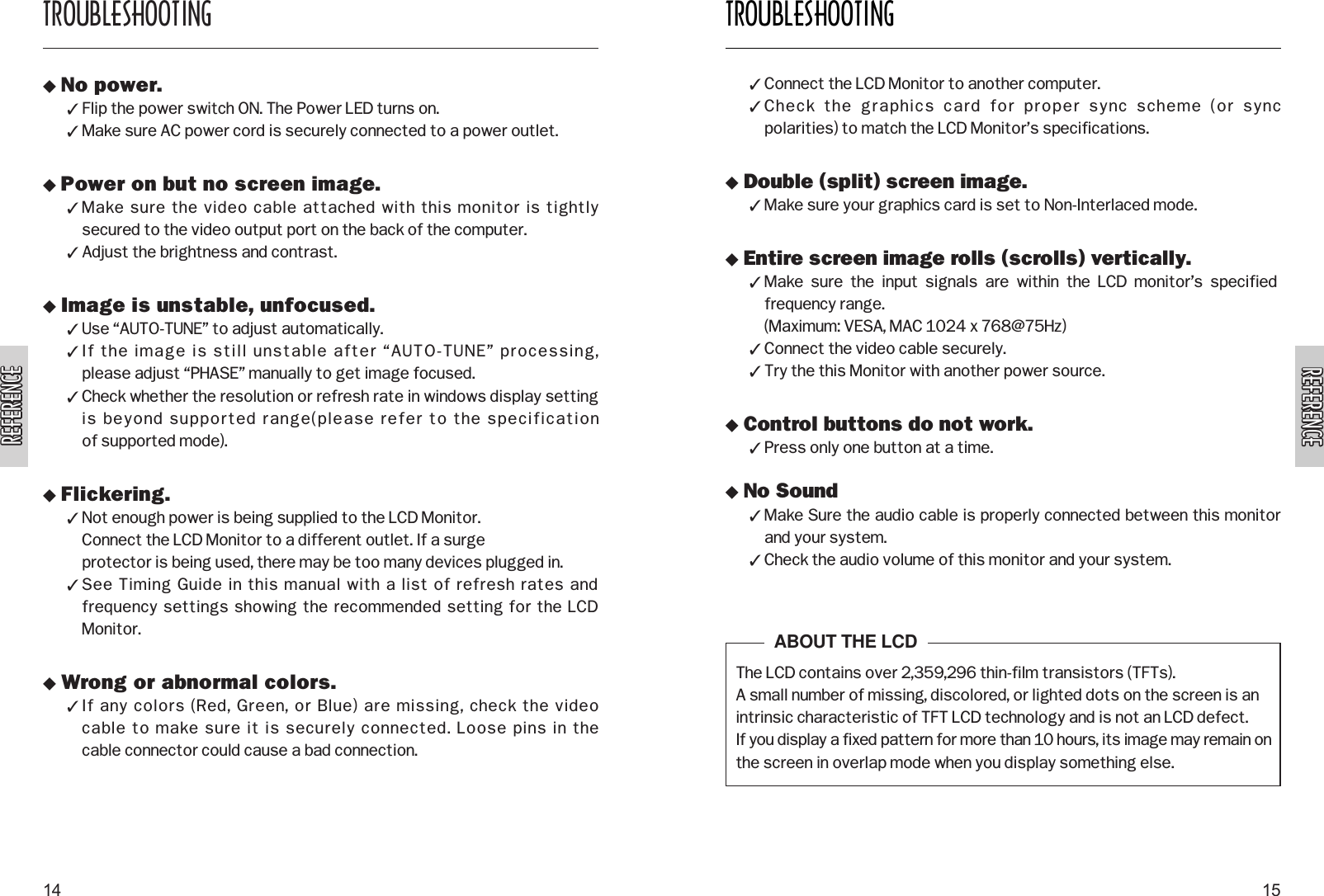 REFERENCEREFERENCEREFERENCEREFERENCETROUBLESHOOTING15TROUBLESHOOTING14 No power. Flip the power switch ON. The Power LED turns on. Make sure AC power cord is securely connected to a power outlet. Power on but no screen image. Make sure the video cable attached with this monitor is tightly secured to the video output port on the back of the computer. Adjust the brightness and contrast. Image is unstable, unfocused. Use “AUTO-TUNE” to adjust automatically. If the image is still unstable after “AUTO-TUNE” processing, please adjust “PHASE” manually to get image focused. Check whether the resolution or refresh rate in windows display settingis beyond supported range(please refer to the specification of supported mode). Flickering. Not enough power is being supplied to the LCD Monitor. Connect the LCD Monitor to a different outlet. If a surge protector is being used, there may be too many devices plugged in. See Timing Guide in this manual with a list of refresh rates andfrequency settings showing the recommended setting for the LCDMonitor. Wrong or abnormal colors. If any colors (Red, Green, or Blue) are missing, check the video cable to make sure it is securely connected. Loose pins in the cable connector could cause a bad connection. Connect the LCD Monitor to another computer. Check  the  graphics  card  for  proper  sync  scheme  (or  sync polarities) to match the LCD Monitor’s specifications. Double (split) screen image. Make sure your graphics card is set to Non-Interlaced mode. Entire screen image rolls (scrolls) vertically. Make  sure  the  input  signals  are  within  the  LCD  monitor’s  specifiedfrequency range. (Maximum: VESA, MAC 1024 x 768@75Hz) Connect the video cable securely. Try the this Monitor with another power source. Control buttons do not work. Press only one button at a time. No Sound Make Sure the audio cable is properly connected between this monitorand your system. Check the audio volume of this monitor and your system.The LCD contains over 2,359,296 thin-film transistors (TFTs).A small number of missing, discolored, or lighted dots on the screen is anintrinsic characteristic of TFT LCD technology and is not an LCD defect.If you display a fixed pattern for more than 10 hours, its image may remain onthe screen in overlap mode when you display something else.ABOUT THE LCD