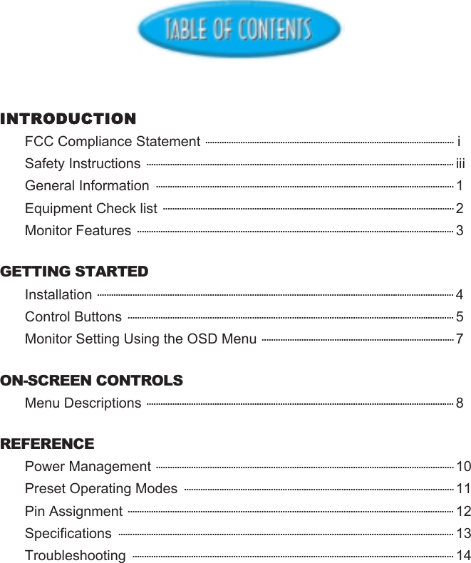 INTRODUCTIONFCC Compliance Statement .......................................................................................................... iSafety Instructions ................................................................................................................................... iiiGeneral Information  ............................................................................................................................... 1Equipment Check list ............................................................................................................................ 2Monitor Features ....................................................................................................................................... 3GETTING STARTEDInstallation ........................................................................................................................................................ 4Control Buttons ........................................................................................................................................... 5Monitor Setting Using the OSD Menu .................................................................................. 7ON-SCREEN CONTROLSMenu Descriptions ................................................................................................................................... 8REFERENCEPower Management ............................................................................................................................... 10Preset Operating Modes  ................................................................................................................... 11Pin Assignment ........................................................................................................................................... 12Specifications  ............................................................................................................................................... 13Troubleshooting  ......................................................................................................................................... 14