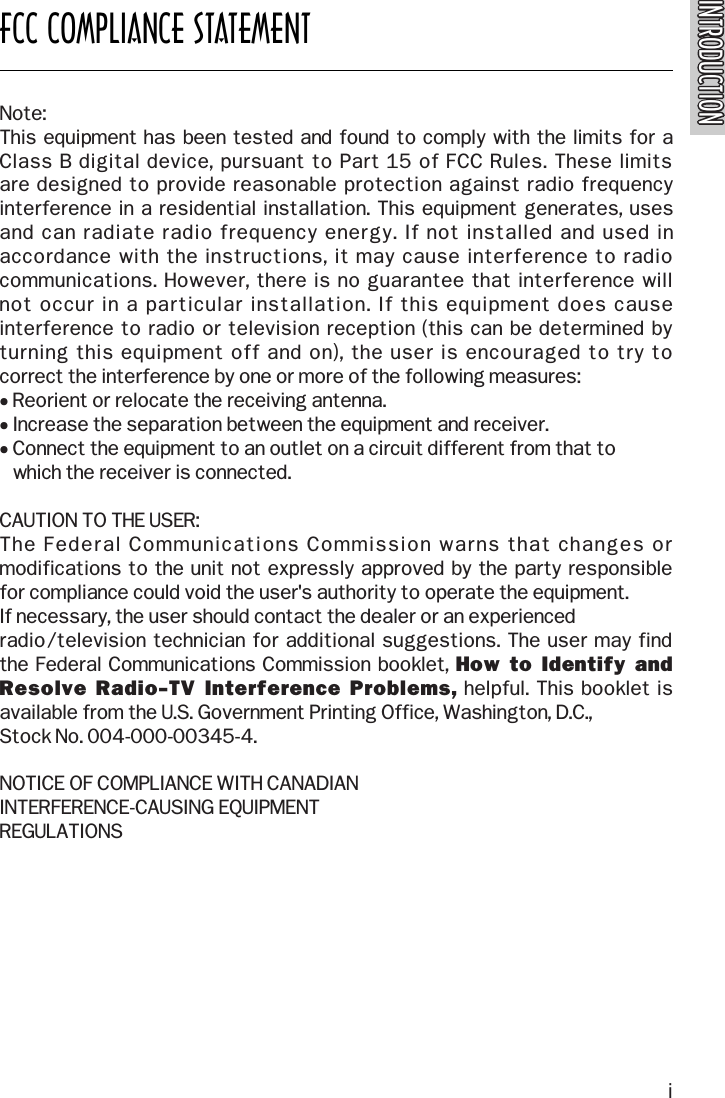 INTRODUCTIONINTRODUCTIONFCC COMPLIANCE STATEMENTNote:This equipment has been tested and found to comply with the limits for a Class B digital device, pursuant to Part 15 of FCC Rules. These limits are designed to provide reasonable protection against radio frequency interference in a residential installation. This equipment generates, uses and can radiate radio frequency energy. If not installed and used inaccordance with the instructions, it may cause interference to radiocommunications. However, there is no guarantee that interference will not occur in a particular installation. If this equipment does causeinterference to radio or television reception (this can be determined byturning this equipment off and on), the user is encouraged to try to correct the interference by one or more of the following measures:• Reorient or relocate the receiving antenna.• Increase the separation between the equipment and receiver.• Connect the equipment to an outlet on a circuit different from that towhich the receiver is connected.CAUTION TO THE USER:The Federal Communications Commission warns that changes ormodifications to the unit not expressly approved by the party responsible for compliance could void the user&apos;s authority to operate the equipment.If necessary, the user should contact the dealer or an experienced radio/television technician for additional suggestions. The user may find the Federal Communications Commission booklet, How  to Identify  andResolve Radio-TV Interference  Problems, helpful. This booklet isavailable from the U.S. Government Printing Office, Washington, D.C.,Stock No. 004-000-00345-4.NOTICE OF COMPLIANCE WITH CANADIANINTERFERENCE-CAUSING EQUIPMENTREGULATIONSi