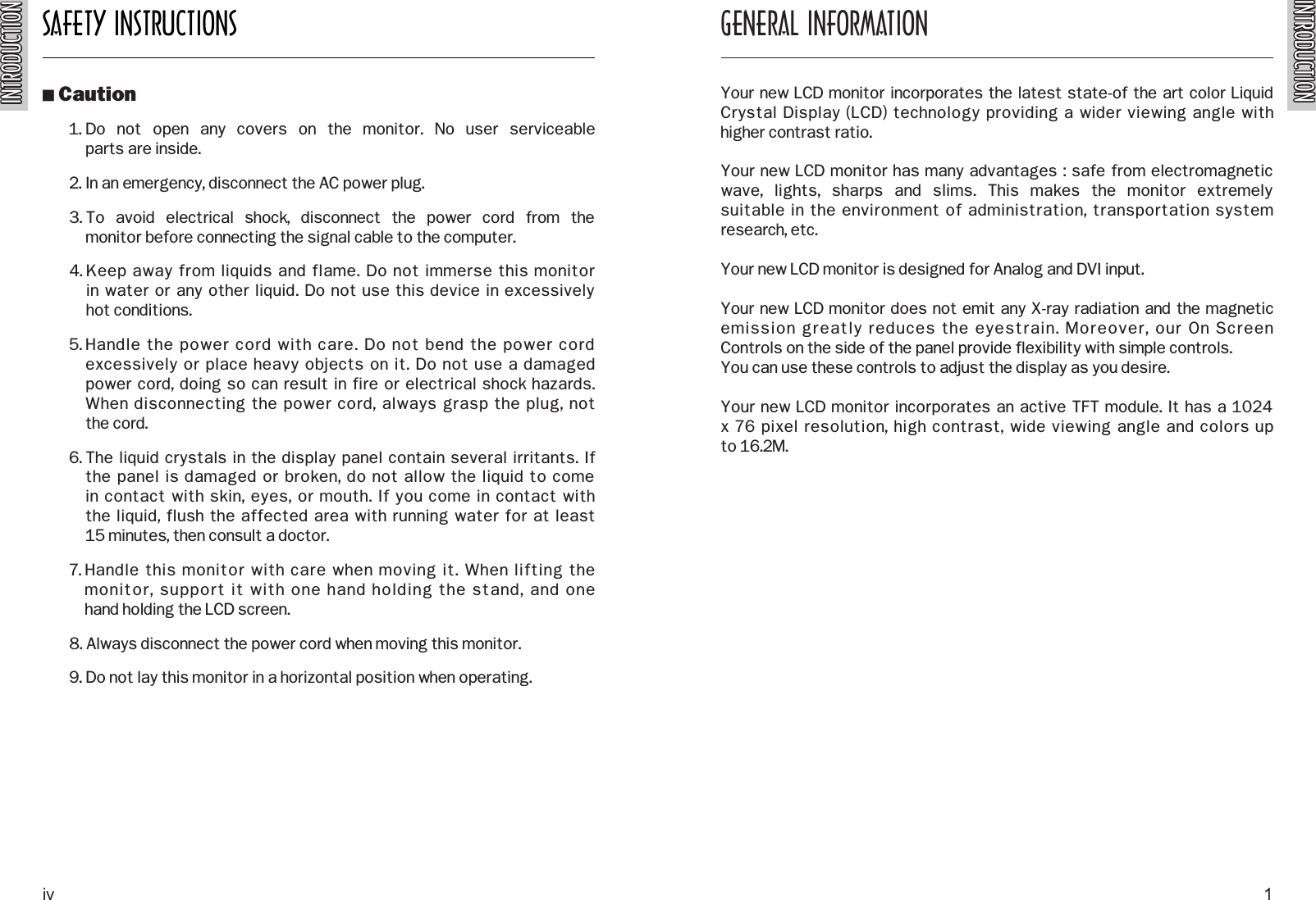 INTRODUCTIONINTRODUCTIONSAFETY INSTRUCTIONSINTRODUCTIONINTRODUCTIONO Caution1. Do  not  open  any  covers  on  the  monitor.  No  user  serviceable parts are inside.2. In an emergency, disconnect the AC power plug.3. To  avoid  electrical  shock,  disconnect  the  power  cord  from  the monitor before connecting the signal cable to the computer.4. Keep away from liquids and flame. Do not immerse this monitor in water or any other liquid. Do not use this device in excessively hot conditions.5. Handle the power cord with care. Do not bend the power cordexcessively or place heavy objects on it. Do not use a damaged power cord, doing so can result in fire or electrical shock hazards.When disconnecting the power cord, always grasp the plug, not the cord.6. The liquid crystals in the display panel contain several irritants. If the panel is damaged or broken, do not allow the liquid to come in contact with skin, eyes, or mouth. If you come in contact with the liquid, flush the affected area with running water for at least 15 minutes, then consult a doctor.7. Handle this monitor with care when moving it. When lifting the monitor, support it with one hand holding the stand, and one hand holding the LCD screen.8. Always disconnect the power cord when moving this monitor.9. Do not lay this monitor in a horizontal position when operating.GENERAL INFORMATIONYour new LCD monitor incorporates the latest state-of the art color LiquidCrystal Display (LCD) technology providing a wider viewing angle with higher contrast ratio.Your new LCD monitor has many advantages : safe from electromagneticwave,  lights,  sharps  and  slims.  This  makes  the  monitor  extremely suitable in the environment of administration, transportation systemresearch, etc.Your new LCD monitor is designed for Analog and DVI input.Your new LCD monitor does not emit any X-ray radiation and the magneticemission greatly reduces the eyestrain. Moreover, our On Screen Controls on the side of the panel provide flexibility with simple controls.You can use these controls to adjust the display as you desire.Your new LCD monitor incorporates an active TFT module. It has a 1024x 76 pixel resolution, high contrast, wide viewing angle and colors up to 16.2M.iv 1