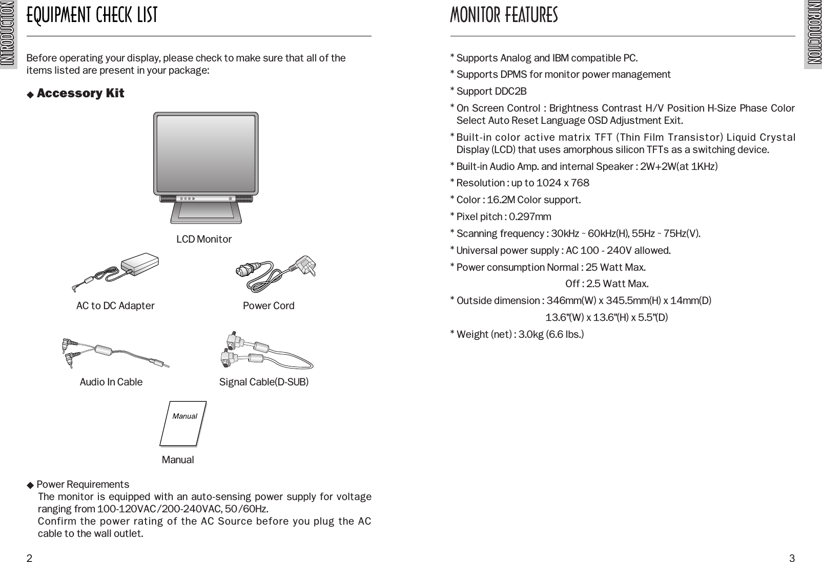 INTRODUCTIONINTRODUCTIONEQUIPMENT CHECK LISTINTRODUCTIONINTRODUCTIONBefore operating your display, please check to make sure that all of theitems listed are present in your package: Accessory Kit Power RequirementsThe monitor is equipped with an auto-sensing power supply for voltage ranging from 100-120VAC/200-240VAC, 50/60Hz. Confirm the power rating of the AC Source before you plug the AC cable to the wall outlet.MONITOR FEATURES* Supports Analog and IBM compatible PC. * Supports DPMS for monitor power management* Support DDC2B* On Screen Control : Brightness Contrast H/V Position H-Size Phase ColorSelect Auto Reset Language OSD Adjustment Exit.* Built-in color active matrix TFT (Thin Film Transistor) Liquid Crystal Display (LCD) that uses amorphous silicon TFTs as a switching device.* Built-in Audio Amp. and internal Speaker : 2W+2W(at 1KHz)* Resolution : up to 1024 x 768* Color : 16.2M Color support.* Pixel pitch : 0.297mm* Scanning frequency : 30kHz ~ 60kHz(H), 55Hz ~ 75Hz(V).* Universal power supply : AC 100 - 240V allowed.* Power consumption Normal : 25 Watt Max.Off : 2.5 Watt Max.* Outside dimension : 346mm(W) x 345.5mm(H) x 14mm(D)13.6&quot;(W) x 13.6&quot;(H) x 5.5&quot;(D)* Weight (net) : 3.0kg (6.6 lbs.)2 3AC to DC Adapter Power CordSignal Cable(D-SUB)LCD MonitorManualAudio In Cable