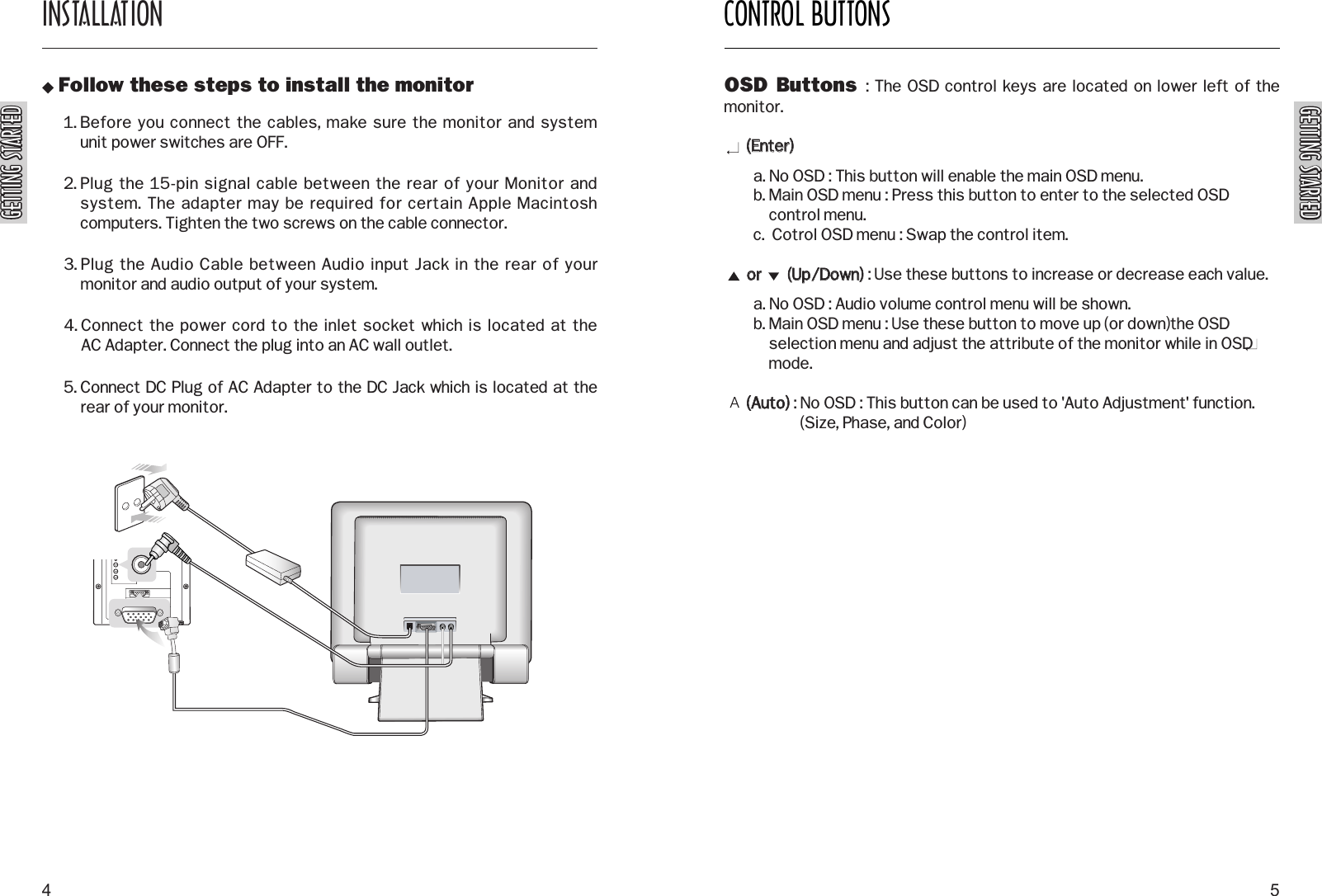 GETTING STARTEDGETTING STARTEDGETTING STARTEDGETTING STARTEDCONTROL BUTTONS5INSTALLATION4 Follow these steps to install the monitor1. Before you connect the cables, make sure the monitor and system unit power switches are OFF.2. Plug the 15-pin signal cable between the rear of your Monitor andsystem. The adapter may be required for certain Apple Macintoshcomputers. Tighten the two screws on the cable connector.3. Plug the Audio Cable between Audio input Jack in the rear of yourmonitor and audio output of your system.4. Connect the power cord to the inlet socket which is located at the AC Adapter. Connect the plug into an AC wall outlet.5. Connect DC Plug of AC Adapter to the DC Jack which is located at therear of your monitor.OSD Buttons  : The OSD control keys are located on lower left of themonitor.((EEnntteerr))  a. No OSD : This button will enable the main OSD menu.b. Main OSD menu : Press this button to enter to the selected OSDcontrol menu.c.  Cotrol OSD menu : Swap the control item.oorr              ((UUpp//DDoowwnn)): Use these buttons to increase or decrease each value.a. No OSD : Audio volume control menu will be shown.b. Main OSD menu : Use these button to move up (or down)the OSDselection menu and adjust the attribute of the monitor while in OSDmode.((AAuuttoo)): No OSD : This button can be used to &apos;Auto Adjustment&apos; function.(Size, Phase, and Color)