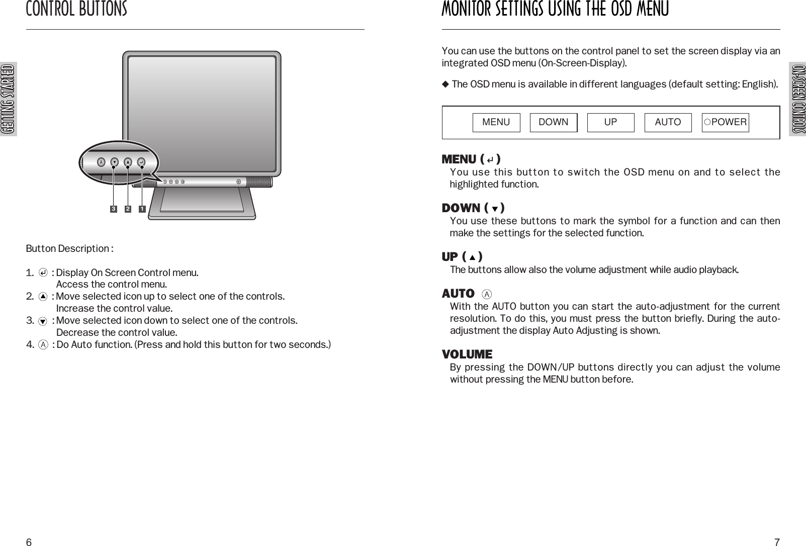 ON-SCREEN CONTROLSON-SCREEN CONTROLSMONITOR SETTINGS USING THE OSD MENU7CONTROL BUTTONSGETTING STARTEDGETTING STARTED6Button Description :1.        : Display On Screen Control menu.Access the control menu.2.        : Move selected icon up to select one of the controls.Increase the control value.3.        : Move selected icon down to select one of the controls.Decrease the control value.4.        : Do Auto function. (Press and hold this button for two seconds.)MENU (   )You use this button to switch the OSD menu on and to select thehighlighted function.DOWN (   )You use these buttons to mark the symbol for a function and can thenmake the settings for the selected function.UP (   )The buttons allow also the volume adjustment while audio playback.AUTOWith the AUTO button you can start the auto-adjustment for the currentresolution. To do this, you must press the button briefly. During the auto-adjustment the display Auto Adjusting is shown.VOLUMEBy pressing the DOWN/UP buttons directly you can adjust the volumewithout pressing the MENU button before.You can use the buttons on the control panel to set the screen display via anintegrated OSD menu (On-Screen-Display). The OSD menu is available in different languages (default setting: English).MENU DOWN UP AUTO POWER123