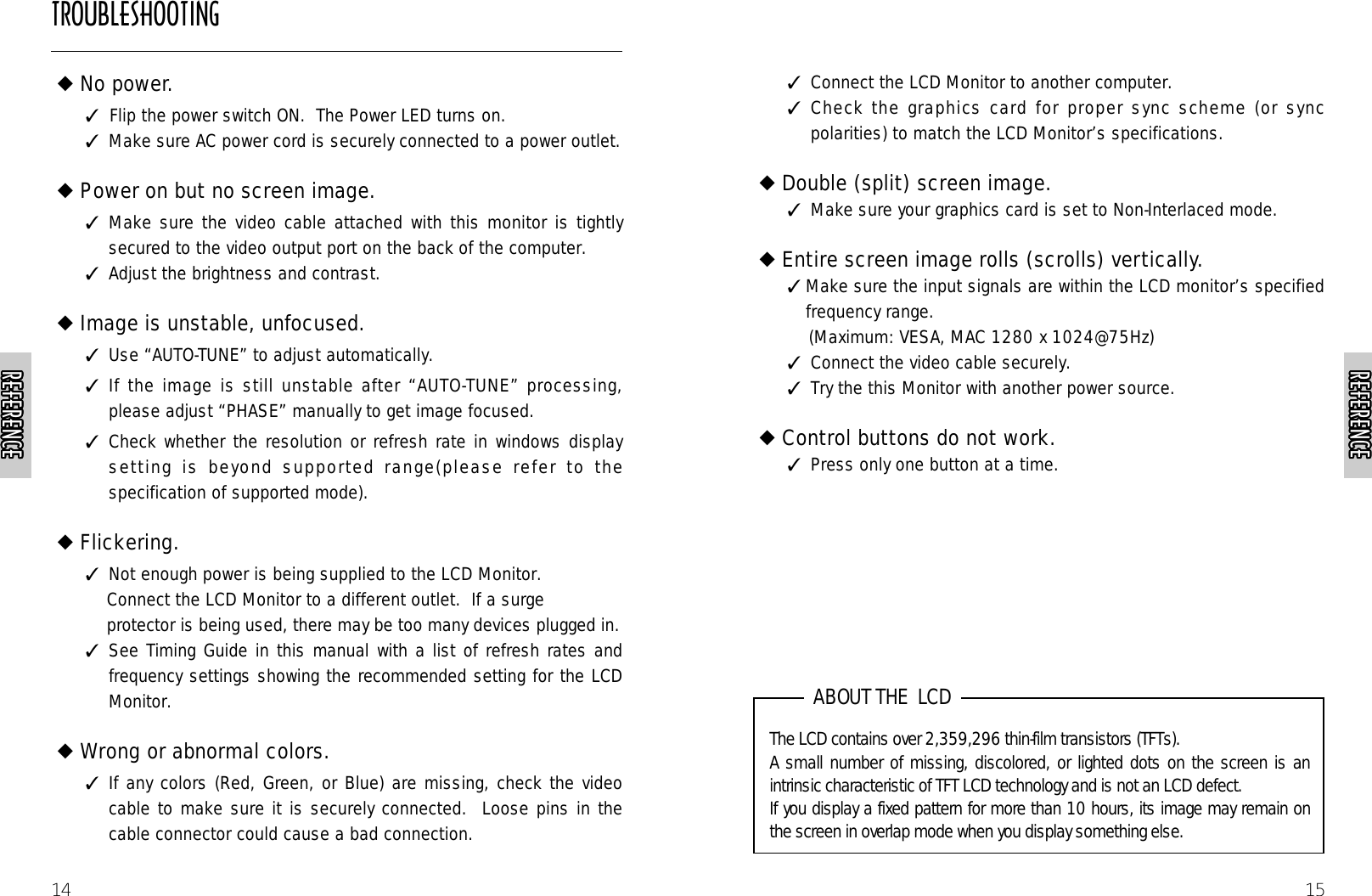 15✓  Connect the LCD Monitor to another computer.✓  Check the graphics card for proper sync scheme (or syncpolarities) to match the LCD Monitor’s specifications.◆Double (split) screen image. ✓  Make sure your graphics card is set to Non-Interlaced mode.◆Entire screen image rolls (scrolls) vertically.✓ Make sure the input signals are within the LCD monitor’s specifiedfrequency range.(Maximum: VESA, MAC 1280 x 1024@75Hz)✓  Connect the video cable securely.✓  Try the this Monitor with another power source.◆Control buttons do not work.✓  Press only one button at a time.14◆No power.       ✓Flip the power switch ON.  The Power LED turns on.✓  Make sure AC power cord is securely connected to a power outlet.◆Power on but no screen image.✓  Make sure the video cable attached with this monitor is tightlysecured to the video output port on the back of the computer.  ✓  Adjust the brightness and contrast.◆Image is unstable, unfocused.✓  Use “AUTO-TUNE” to adjust automatically.✓  If the image is still unstable after “AUTO-TUNE” processing,please adjust “PHASE” manually to get image focused.✓  Check whether the resolution or refresh rate in windows displaysetting is beyond supported range(please refer to thespecification of supported mode).◆Flickering.✓  Not enough power is being supplied to the LCD Monitor.  Connect the LCD Monitor to a different outlet.  If a surge protector is being used, there may be too many devices plugged in.✓  See Timing Guide in this manual with a list of refresh rates andfrequency settings showing the recommended setting for the LCDMonitor.◆Wrong or abnormal colors.✓  If any colors (Red, Green, or Blue) are missing, check the videocable to make sure it is securely connected.  Loose pins in thecable connector could cause a bad connection.The LCD contains over 2,359,296 thin-film transistors (TFTs).A small number of missing, discolored, or lighted dots on the screen is anintrinsic characteristic of TFT LCD technology and is not an LCD defect. If you display a fixed pattern for more than 10 hours, its image may remain onthe screen in overlap mode when you display something else.ABOUT THE  LCDREFERENCEREFERENCEREFERENCEREFERENCEREFERENCEREFERENCEREFERENCEREFERENCEREFERENCEREFERENCEREFERENCEREFERENCEREFERENCEREFERENCEREFERENCEREFERENCEREFERENCEREFERENCEREFERENCEREFERENCEREFERENCEREFERENCEREFERENCEREFERENCEREFERENCEREFERENCEREFERENCEREFERENCEREFERENCEREFERENCEREFERENCEREFERENCEREFERENCEREFERENCEREFERENCEREFERENCEREFERENCEREFERENCEREFERENCEREFERENCEREFERENCEREFERENCEREFERENCEREFERENCEREFERENCEREFERENCEREFERENCEREFERENCEREFERENCEREFERENCEREFERENCEREFERENCETROUBLESHOOTING
