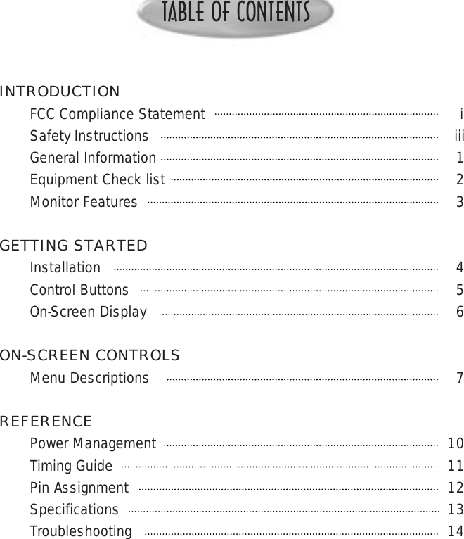 TABLE OF CONTENTSINTRODUCTIONFCC Compliance Statement                                                          iSafety Instructions iiiGeneral Information 1Equipment Check list 2Monitor Features 3GETTING STARTEDInstallation 4Control Buttons 5On-Screen Display 6ON-SCREEN CONTROLSMenu Descriptions 7REFERENCEPower Management 10Timing Guide 11Pin Assignment 12Specifications 13Troubleshooting 14KDS USA Standard New Product WarrantyKARES-KDS Advanced Replacement Express Service ProgramHOW TO REACH RADIUSIf you have any questions or need assistance regarding your monitor, you may contact KDS directly using any of the following methods: TECHNICAL SUPPORTToll Free      800-283-1311WEBSITEwww.kdsusa.com