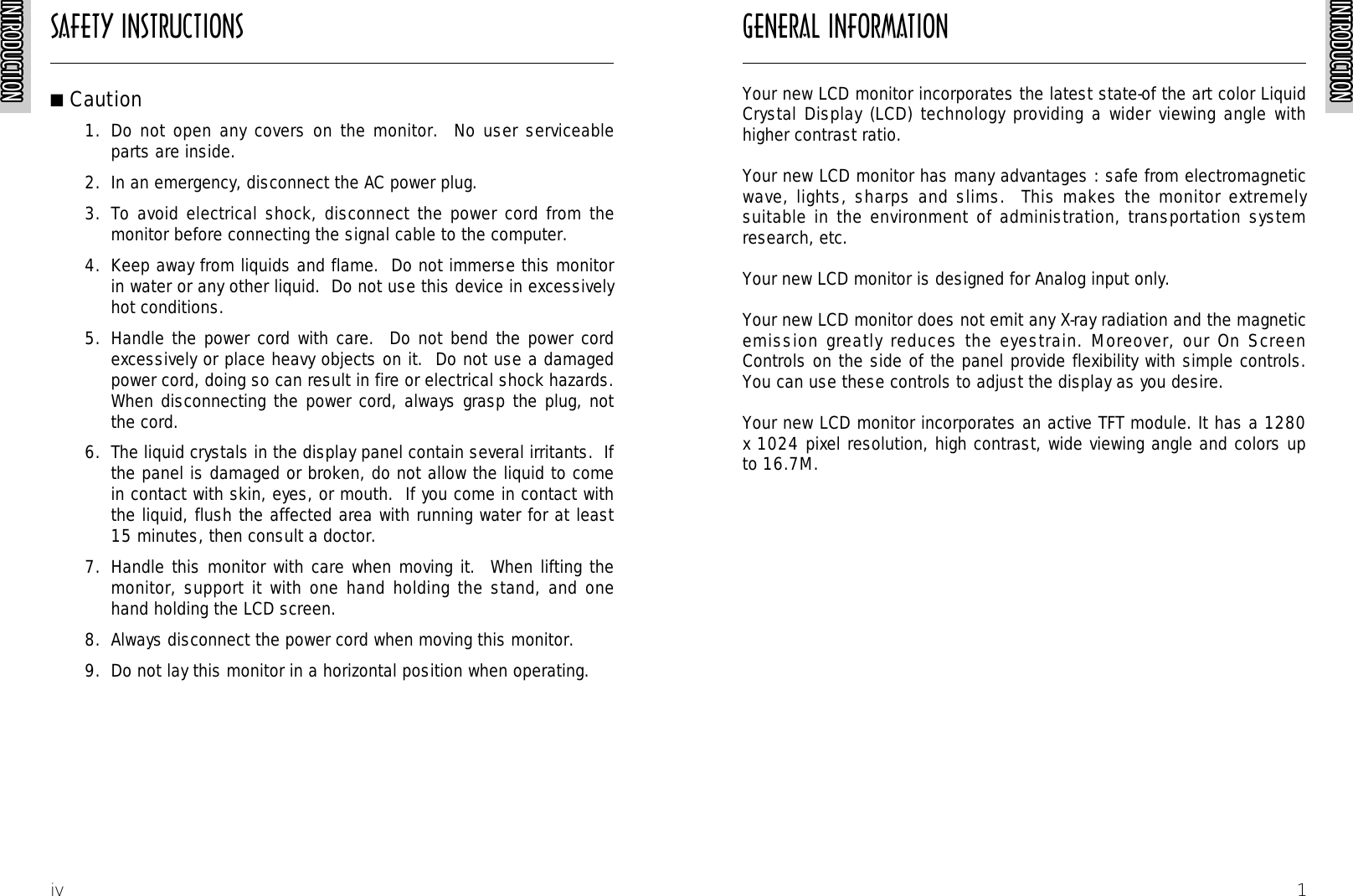 SAFETY INSTRUCTIONSINTRODUCTIONINTRODUCTIONINTRODUCTIONINTRODUCTIONINTRODUCTIONINTRODUCTIONINTRODUCTIONINTRODUCTIONINTRODUCTIONINTRODUCTIONINTRODUCTIONINTRODUCTIONINTRODUCTIONINTRODUCTIONINTRODUCTIONINTRODUCTIONINTRODUCTIONINTRODUCTIONINTRODUCTIONINTRODUCTIONINTRODUCTIONINTRODUCTIONINTRODUCTIONINTRODUCTIONINTRODUCTIONINTRODUCTIONiv■Caution1.  Do not open any covers on the monitor.  No user serviceableparts are inside.2.  In an emergency, disconnect the AC power plug.3.  To avoid electrical shock, disconnect the power cord from themonitor before connecting the signal cable to the computer.4.  Keep away from liquids and flame.  Do not immerse this monitorin water or any other liquid.  Do not use this device in excessivelyhot conditions.5.  Handle the power cord with care.  Do not bend the power cordexcessively or place heavy objects on it.  Do not use a damagedpower cord, doing so can result in fire or electrical shock hazards.When disconnecting the power cord, always grasp the plug, notthe cord.6.  The liquid crystals in the display panel contain several irritants.  Ifthe panel is damaged or broken, do not allow the liquid to comein contact with skin, eyes, or mouth.  If you come in contact withthe liquid, flush the affected area with running water for at least15 minutes, then consult a doctor.7.  Handle this monitor with care when moving it.  When lifting themonitor, support it with one hand holding the stand, and onehand holding the LCD screen.8.  Always disconnect the power cord when moving this monitor.9.  Do not lay this monitor in a horizontal position when operating.GENERAL INFORMATIONINTRODUCTIONINTRODUCTIONINTRODUCTIONINTRODUCTIONINTRODUCTIONINTRODUCTIONINTRODUCTIONINTRODUCTIONINTRODUCTIONINTRODUCTIONINTRODUCTIONINTRODUCTIONINTRODUCTIONINTRODUCTIONINTRODUCTIONINTRODUCTIONINTRODUCTIONINTRODUCTIONINTRODUCTIONINTRODUCTIONINTRODUCTIONINTRODUCTIONINTRODUCTIONINTRODUCTIONINTRODUCTIONINTRODUCTION1Your new LCD monitor incorporates the latest state-of the art color LiquidCrystal Display (LCD) technology providing a wider viewing angle withhigher contrast ratio.Your new LCD monitor has many advantages : safe from electromagneticwave, lights, sharps and slims.  This makes the monitor extremelysuitable in the environment of administration, transportation systemresearch, etc.Your new LCD monitor is designed for Analog input only.Your new LCD monitor does not emit any X-ray radiation and the magneticemission greatly reduces the eyestrain. Moreover, our On ScreenControls on the side of the panel provide flexibility with simple controls.You can use these controls to adjust the display as you desire.Your new LCD monitor incorporates an active TFT module. It has a 1280x 1024 pixel resolution, high contrast, wide viewing angle and colors upto 16.7M.