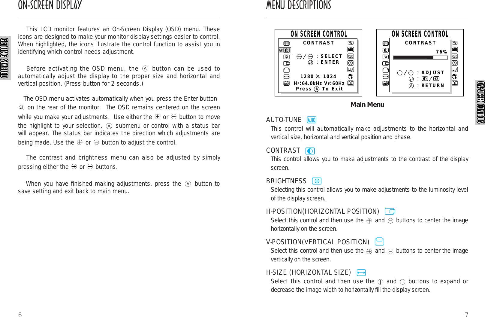 7Main MenuAUTO-TUNE  This control will automatically make adjustments to the horizontal andvertical size, horizontal and vertical position and phase.CONTRAST  This control allows you to make adjustments to the contrast of the displayscreen.BRIGHTNESS  Selecting this control allows you to make adjustments to the luminosity levelof the display screen.H-POSITION(HORIZONTAL POSITION)  Select this control and then use the and buttons to center the imagehorizontally on the screen.V-POSITION(VERTICAL POSITION)  Select this control and then use the and buttons to center the imagevertically on the screen.H-SIZE (HORIZONTAL SIZE)  Select this control and then use the and buttons to expand ordecrease the image width to horizontally fill the display screen.AUTORAUTORAUTORAUTORAUTORAUTORAUTORAUTORAUTORAUTORAUTORAUTOROSDSELECTENTER1280    1024HF:64.0kHz VF:60HzAUTOOSDAUTOADJUSTRETURNCONTRASTCONTRASTPress To ExitON SCREEN CONTROLON SCREEN CONTROL76%AAON-SCREEN DISPLAY MENU DESCRIPTIONS6This LCD monitor features an On-Screen Display (OSD) menu. Theseicons are designed to make your monitor display settings easier to control.When highlighted, the icons illustrate the control function to assist you inidentifying which control needs adjustment.Before activating the OSD menu, the  button can be used toautomatically adjust the display to the proper size and horizontal andvertical position. (Press button for 2 seconds.)The OSD menu activates automatically when you press the Enter buttonon the rear of the monitor.  The OSD remains centered on the screenwhile you make your adjustments.  Use either the  or  button to movethe highlight to your selection.  submenu or control with a status barwill appear. The status bar indicates the direction which adjustments arebeing made. Use the  or  button to adjust the control. The contrast and brightness menu can also be adjusted by simplypressing either the  or  buttons.When you have finished making adjustments, press the  button tosave setting and exit back to main menu.AUTORAUTORAUTORAUTORAUTORAUTORAUTORAUTORAUTORAUTORGETTING STARTEDGETTING STARTEDGETTING STARTEDGETTING STARTEDGETTING STARTEDGETTING STARTEDGETTING STARTEDGETTING STARTEDGETTING STARTEDGETTING STARTEDGETTING STARTEDGETTING STARTEDGETTING STARTEDGETTING STARTEDGETTING STARTEDGETTING STARTEDGETTING STARTEDGETTING STARTEDGETTING STARTEDGETTING STARTEDGETTING STARTEDGETTING STARTEDGETTING STARTEDGETTING STARTEDGETTING STARTEDGETTING STARTEDON-SCREEN CONTROLSON-SCREEN CONTROLSON-SCREEN CONTROLSON-SCREEN CONTROLSON-SCREEN CONTROLSON-SCREEN CONTROLSON-SCREEN CONTROLSON-SCREEN CONTROLSON-SCREEN CONTROLSON-SCREEN CONTROLSON-SCREEN CONTROLSON-SCREEN CONTROLSON-SCREEN CONTROLSON-SCREEN CONTROLSON-SCREEN CONTROLSON-SCREEN CONTROLSON-SCREEN CONTROLSON-SCREEN CONTROLSON-SCREEN CONTROLSON-SCREEN CONTROLSON-SCREEN CONTROLSON-SCREEN CONTROLSON-SCREEN CONTROLSON-SCREEN CONTROLSON-SCREEN CONTROLSON-SCREEN CONTROLS