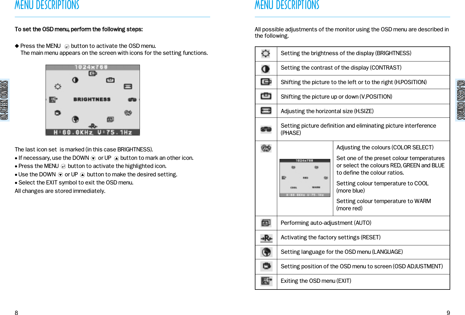 ON-SCREEN CONTROLSON-SCREEN CONTROLSMENU DESCRIPTIONS9MENU DESCRIPTIONS8&quot;Press the MENU        button to activate the OSD menu.The main menu appears on the screen with icons for the setting functions.The last icon set  is marked (in this case BRIGHTNESS). • If necessary, use the DOWN       or UP       button to mark an other icon.• Press the MENU       button to activate the highlighted icon.• Use the DOWN       or UP       button to make the desired setting.• Select the EXIT symbol to exit the OSD menu.All changes are stored immediately.TToo  sseett  tthhee  OOSSDD  mmeennuu,,  ppeerrffoorrmm  tthhee  ffoolllloowwiinngg  sstteeppss::ON-SCREEN CONTROLSON-SCREEN CONTROLSSetting the brightness of the display (BRIGHTNESS)Setting the contrast of the display (CONTRAST)Shifting the picture to the left or to the right (H.POSITION)Shifting the picture up or down (V.POSITION)Adjusting the horizontal size (H.SIZE)Setting picture definition and eliminating picture interference(PHASE)Adjusting the colours (COLOR SELECT)Set one of the preset colour temperaturesor select the colours RED, GREEN and BLUEto define the colour ratios.Setting colour temperature to COOL (more blue)Setting colour temperature to WARM(more red)Performing auto-adjustment (AUTO)Activating the factory settings (RESET)Setting language for the OSD menu (LANGUAGE)Setting position of the OSD menu to screen (OSD ADJUSTMENT)Exiting the OSD menu (EXIT)All possible adjustments of the monitor using the OSD menu are described inthe following.