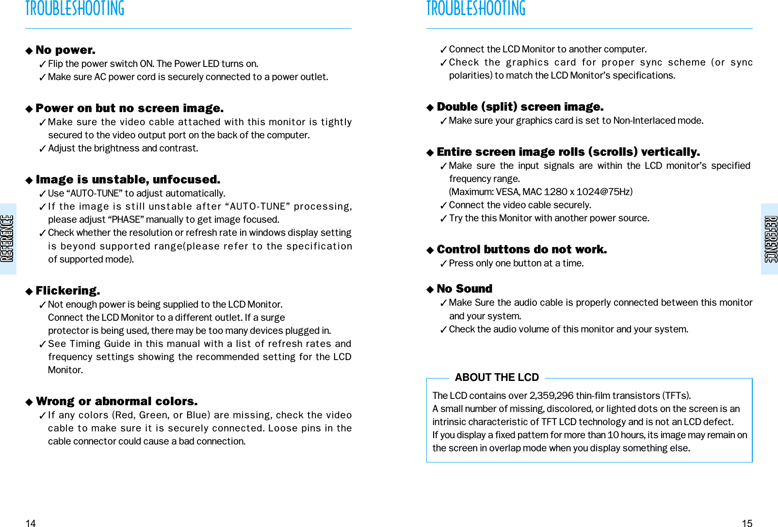 REFERENCEREFERENCEREFERENCEREFERENCETROUBLESHOOTING15TROUBLESHOOTING14&quot; No power.# Flip the power switch ON. The Power LED turns on.# Make sure AC power cord is securely connected to a power outlet.&quot; Power on but no screen image.# Make sure the video cable attached with this monitor is tightly secured to the video output port on the back of the computer.# Adjust the brightness and contrast.&quot; Image is unstable, unfocused.# Use “AUTO-TUNE” to adjust automatically.# If the image is still unstable after “AUTO-TUNE” processing, please adjust “PHASE” manually to get image focused.# Check whether the resolution or refresh rate in windows display settingis beyond supported range(please refer to the specification of supported mode).&quot; Flickering.# Not enough power is being supplied to the LCD Monitor. Connect the LCD Monitor to a different outlet. If a surge protector is being used, there may be too many devices plugged in.# See Timing Guide in this manual with a list of refresh rates andfrequency settings showing the recommended setting for the LCDMonitor.&quot; Wrong or abnormal colors.# If any colors (Red, Green, or Blue) are missing, check the video cable to make sure it is securely connected. Loose pins in the cable connector could cause a bad connection.# Connect the LCD Monitor to another computer.# Check  the  graphics  card  for  proper  sync  scheme  (or  sync polarities) to match the LCD Monitor’s specifications.&quot; Double (split) screen image.# Make sure your graphics card is set to Non-Interlaced mode.&quot; Entire screen image rolls (scrolls) vertically.# Make  sure  the  input  signals  are  within  the  LCD  monitor’s  specifiedfrequency range. (Maximum: VESA, MAC 1280 x 1024@75Hz)# Connect the video cable securely.# Try the this Monitor with another power source.&quot; Control buttons do not work.# Press only one button at a time.&quot; No Sound# Make Sure the audio cable is properly connected between this monitorand your system.# Check the audio volume of this monitor and your system.The LCD contains over 2,359,296 thin-film transistors (TFTs).A small number of missing, discolored, or lighted dots on the screen is anintrinsic characteristic of TFT LCD technology and is not an LCD defect.If you display a fixed pattern for more than 10 hours, its image may remain onthe screen in overlap mode when you display something else.ABOUT THE LCD