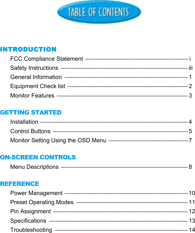 INTRODUCTIONFCC Compliance Statement .......................................................................................................... iSafety Instructions ................................................................................................................................... iiiGeneral Information  ............................................................................................................................... 1Equipment Check list ............................................................................................................................ 2Monitor Features ....................................................................................................................................... 3GETTING STARTEDInstallation ........................................................................................................................................................ 4Control Buttons ........................................................................................................................................... 5Monitor Setting Using the OSD Menu .................................................................................. 7ON-SCREEN CONTROLSMenu Descriptions ................................................................................................................................... 8REFERENCEPower Management ............................................................................................................................... 10Preset Operating Modes  ................................................................................................................... 11Pin Assignment ........................................................................................................................................... 12Specifications  ............................................................................................................................................... 13Troubleshooting  ......................................................................................................................................... 14