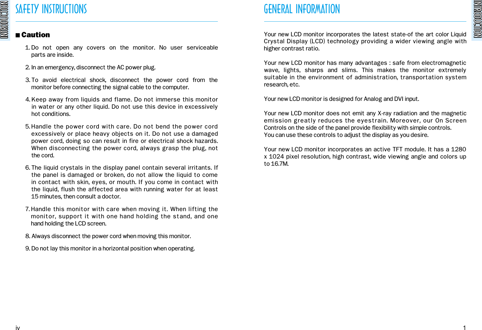 INTRODUCTIONINTRODUCTIONSAFETY INSTRUCTIONSINTRODUCTIONINTRODUCTION! Caution1. Do  not  open  any  covers  on  the  monitor.  No  user  serviceable parts are inside.2. In an emergency, disconnect the AC power plug.3. To  avoid  electrical  shock,  disconnect  the  power  cord  from  the monitor before connecting the signal cable to the computer.4. Keep away from liquids and flame. Do not immerse this monitor in water or any other liquid. Do not use this device in excessively hot conditions.5. Handle the power cord with care. Do not bend the power cordexcessively or place heavy objects on it. Do not use a damaged power cord, doing so can result in fire or electrical shock hazards.When disconnecting the power cord, always grasp the plug, not the cord.6. The liquid crystals in the display panel contain several irritants. If the panel is damaged or broken, do not allow the liquid to come in contact with skin, eyes, or mouth. If you come in contact with the liquid, flush the affected area with running water for at least 15 minutes, then consult a doctor.7. Handle this monitor with care when moving it. When lifting the monitor, support it with one hand holding the stand, and one hand holding the LCD screen.8. Always disconnect the power cord when moving this monitor.9. Do not lay this monitor in a horizontal position when operating.GENERAL INFORMATIONYour new LCD monitor incorporates the latest state-of the art color LiquidCrystal Display (LCD) technology providing a wider viewing angle with higher contrast ratio.Your new LCD monitor has many advantages : safe from electromagneticwave,  lights,  sharps  and  slims.  This  makes  the  monitor  extremely suitable in the environment of administration, transportation systemresearch, etc.Your new LCD monitor is designed for Analog and DVI input.Your new LCD monitor does not emit any X-ray radiation and the magneticemission greatly reduces the eyestrain. Moreover, our On Screen Controls on the side of the panel provide flexibility with simple controls.You can use these controls to adjust the display as you desire.Your new LCD monitor incorporates an active TFT module. It has a 1280x 1024 pixel resolution, high contrast, wide viewing angle and colors up to 16.7M.iv 1
