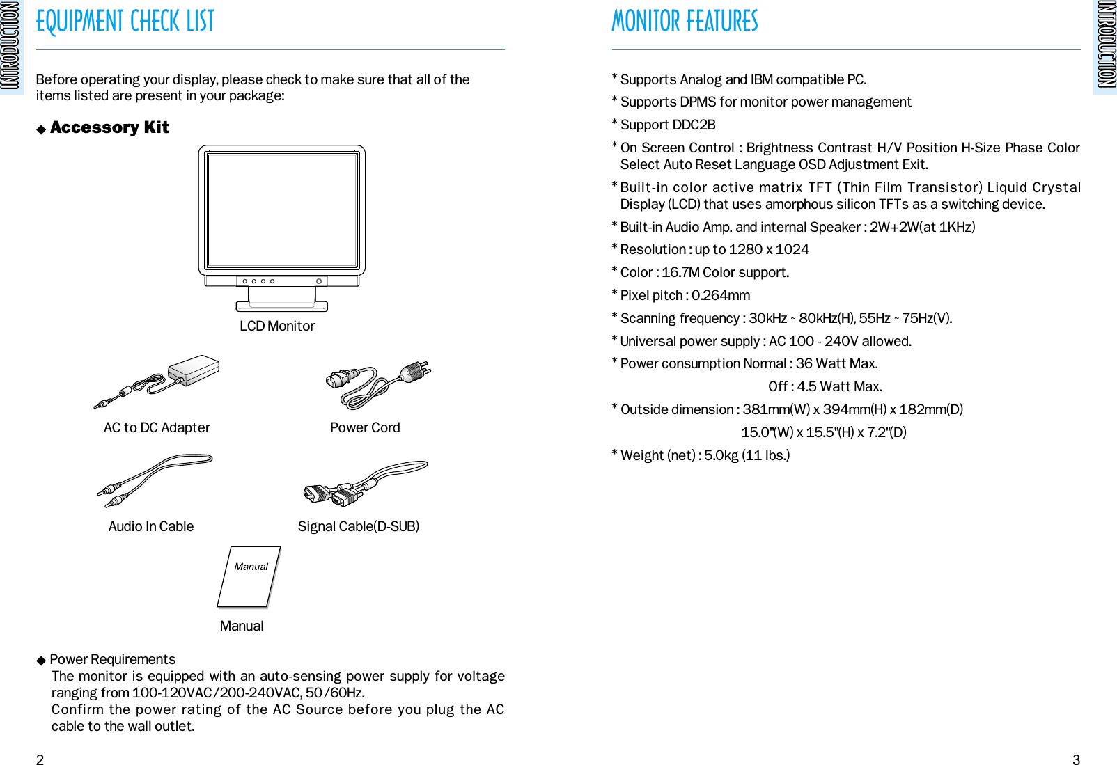 INTRODUCTIONINTRODUCTIONEQUIPMENT CHECK LISTINTRODUCTIONINTRODUCTIONBefore operating your display, please check to make sure that all of theitems listed are present in your package:&quot; Accessory Kit&quot; Power RequirementsThe monitor is equipped with an auto-sensing power supply for voltage ranging from 100-120VAC/200-240VAC, 50/60Hz. Confirm the power rating of the AC Source before you plug the AC cable to the wall outlet.MONITOR FEATURES* Supports Analog and IBM compatible PC. * Supports DPMS for monitor power management* Support DDC2B* On Screen Control : Brightness Contrast H/V Position H-Size Phase ColorSelect Auto Reset Language OSD Adjustment Exit.* Built-in color active matrix TFT (Thin Film Transistor) Liquid Crystal Display (LCD) that uses amorphous silicon TFTs as a switching device.* Built-in Audio Amp. and internal Speaker : 2W+2W(at 1KHz)* Resolution : up to 1280 x 1024* Color : 16.7M Color support.* Pixel pitch : 0.264mm* Scanning frequency : 30kHz ~ 80kHz(H), 55Hz ~ 75Hz(V).* Universal power supply : AC 100 - 240V allowed.* Power consumption Normal : 36 Watt Max.Off : 4.5 Watt Max.* Outside dimension : 381mm(W) x 394mm(H) x 182mm(D)15.0&quot;(W) x 15.5&quot;(H) x 7.2&quot;(D)* Weight (net) : 5.0kg (11 lbs.)2 3AC to DC Adapter Power CordAudio In Cable Signal Cable(D-SUB)LCD MonitorManual