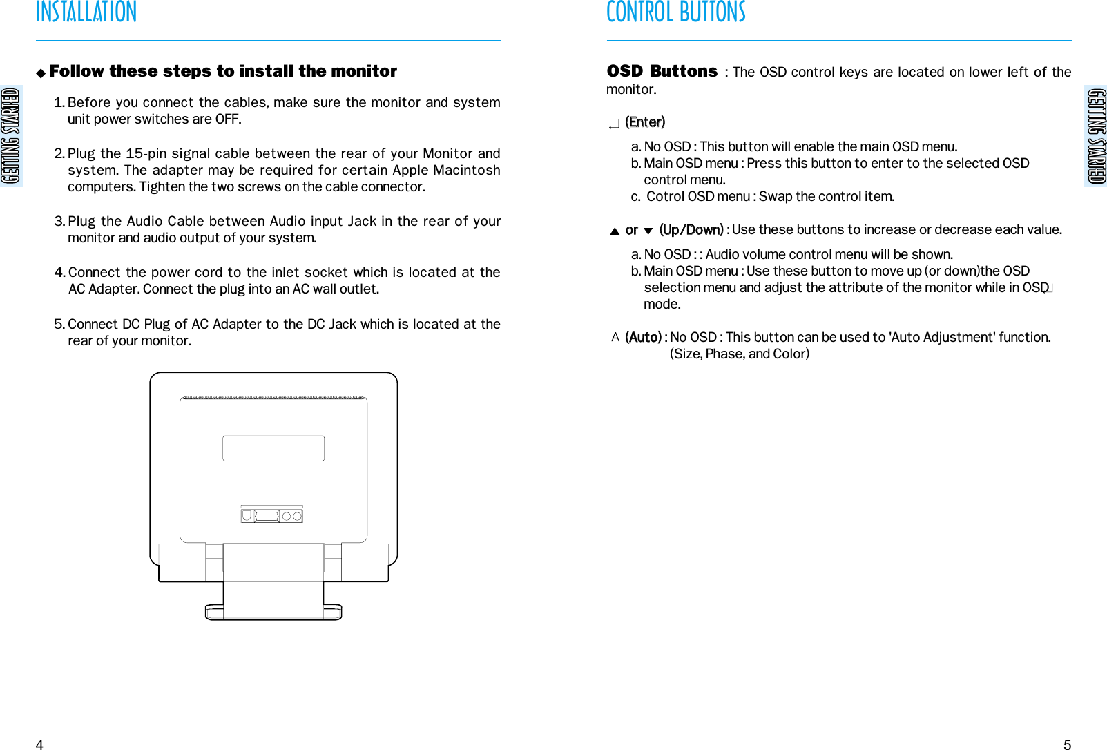 GETTING STARTEDGETTING STARTEDGETTING STARTEDGETTING STARTEDCONTROL BUTTONS5INSTALLATION4&quot; Follow these steps to install the monitor1. Before you connect the cables, make sure the monitor and system unit power switches are OFF.2. Plug the 15-pin signal cable between the rear of your Monitor andsystem. The adapter may be required for certain Apple Macintoshcomputers. Tighten the two screws on the cable connector.3. Plug the Audio Cable between Audio input Jack in the rear of yourmonitor and audio output of your system.4. Connect the power cord to the inlet socket which is located at the AC Adapter. Connect the plug into an AC wall outlet.5. Connect DC Plug of AC Adapter to the DC Jack which is located at therear of your monitor.OSD Buttons  : The OSD control keys are located on lower left of themonitor.((EEnntteerr))  a. No OSD : This button will enable the main OSD menu.b. Main OSD menu : Press this button to enter to the selected OSDcontrol menu.c.  Cotrol OSD menu : Swap the control item.oorr              ((UUpp//DDoowwnn)): Use these buttons to increase or decrease each value.a. No OSD : : Audio volume control menu will be shown.b. Main OSD menu : Use these button to move up (or down)the OSDselection menu and adjust the attribute of the monitor while in OSDmode.((AAuuttoo)): No OSD : This button can be used to &apos;Auto Adjustment&apos; function.(Size, Phase, and Color)