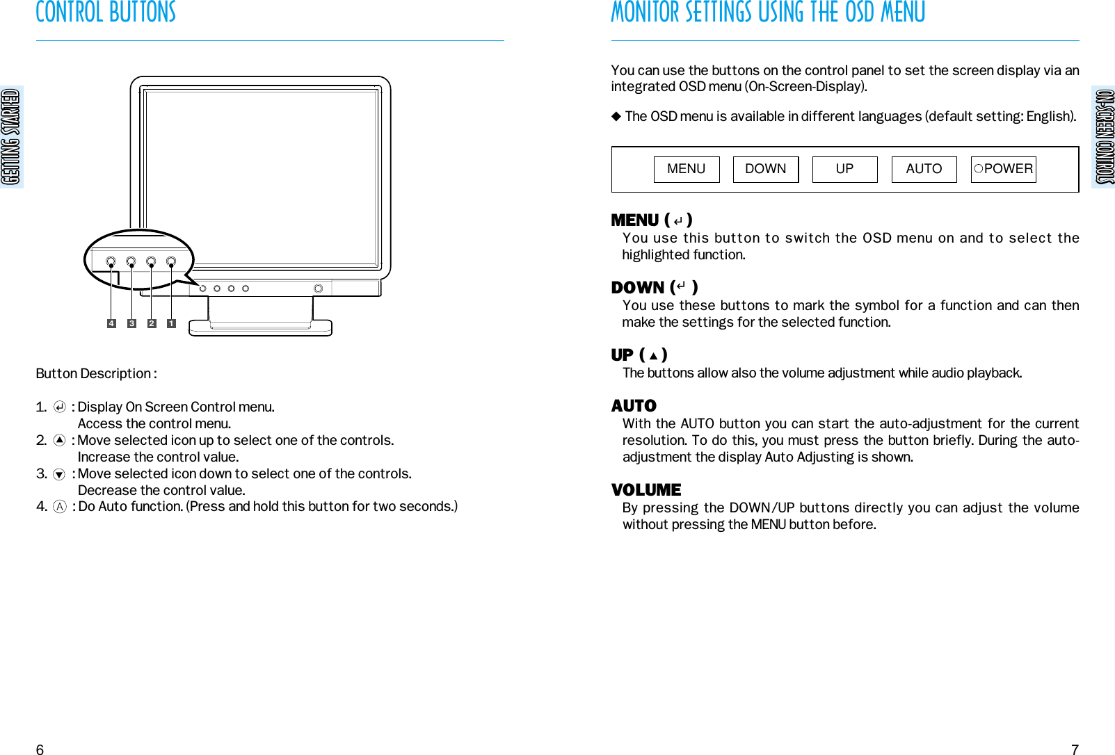 ON-SCREEN CONTROLSON-SCREEN CONTROLSMONITOR SETTINGS USING THE OSD MENU7CONTROL BUTTONSGETTING STARTEDGETTING STARTED6Button Description :1.        : Display On Screen Control menu.Access the control menu.2.        : Move selected icon up to select one of the controls.Increase the control value.3.        : Move selected icon down to select one of the controls.Decrease the control value.4.        : Do Auto function. (Press and hold this button for two seconds.)1234MENU (   )You use this button to switch the OSD menu on and to select thehighlighted function.DOWN (   )You use these buttons to mark the symbol for a function and can thenmake the settings for the selected function.UP (   )The buttons allow also the volume adjustment while audio playback.AUTOWith the AUTO button you can start the auto-adjustment for the currentresolution. To do this, you must press the button briefly. During the auto-adjustment the display Auto Adjusting is shown.VOLUMEBy pressing the DOWN/UP buttons directly you can adjust the volumewithout pressing the MENU button before.You can use the buttons on the control panel to set the screen display via anintegrated OSD menu (On-Screen-Display). &quot;The OSD menu is available in different languages (default setting: English).MENU DOWN UP AUTO POWER