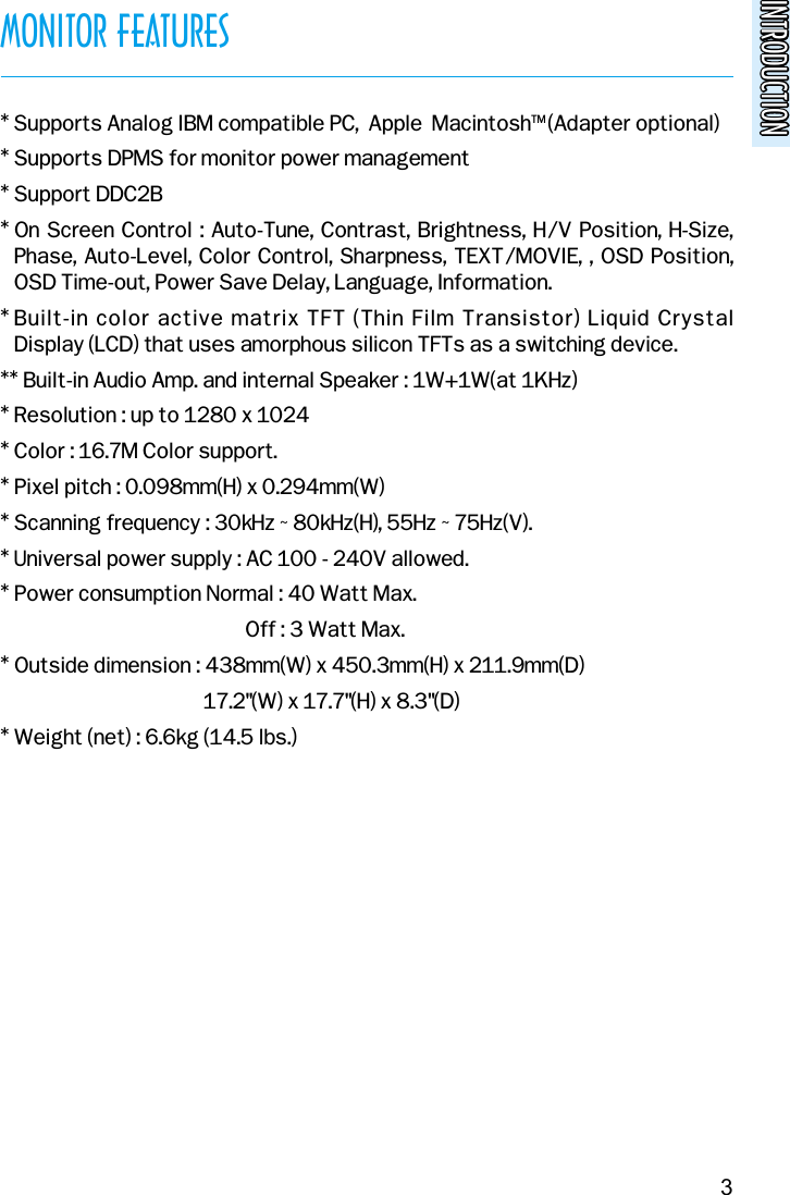 INTRODUCTIONINTRODUCTIONMONITOR FEATURES* Supports Analog IBM compatible PC,  Apple  MacintoshTM (Adapter optional)* Supports DPMS for monitor power management* Support DDC2B* On Screen Control : Auto-Tune, Contrast, Brightness, H/V Position, H-Size,Phase, Auto-Level, Color Control, Sharpness, TEXT/MOVIE, , OSD Position,OSD Time-out, Power Save Delay, Language, Information.* Built-in color active matrix TFT (Thin Film Transistor) Liquid Crystal Display (LCD) that uses amorphous silicon TFTs as a switching device.** Built-in Audio Amp. and internal Speaker : 1W+1W(at 1KHz)* Resolution : up to 1280 x 1024* Color : 16.7M Color support.* Pixel pitch : 0.098mm(H) x 0.294mm(W)* Scanning frequency : 30kHz ~ 80kHz(H), 55Hz ~ 75Hz(V).* Universal power supply : AC 100 - 240V allowed.* Power consumption Normal : 40 Watt Max.Off : 3 Watt Max.* Outside dimension : 438mm(W) x 450.3mm(H) x 211.9mm(D)17.2&quot;(W) x 17.7&quot;(H) x 8.3&quot;(D)* Weight (net) : 6.6kg (14.5 lbs.)3