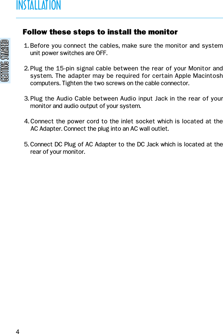 GETTING STARTEDGETTING STARTEDINSTALLATION4v Follow these steps to install the monitor1. Before you connect the cables, make sure the monitor and system unit power switches are OFF.2. Plug the 15-pin signal cable between the rear of your Monitor andsystem. The adapter may be required for certain Apple Macintoshcomputers. Tighten the two screws on the cable connector.3. Plug the Audio Cable between Audio input Jack in the rear of yourmonitor and audio output of your system.4. Connect the power cord to the inlet socket which is located at the AC Adapter. Connect the plug into an AC wall outlet.5. Connect DC Plug of AC Adapter to the DC Jack which is located at therear of your monitor.