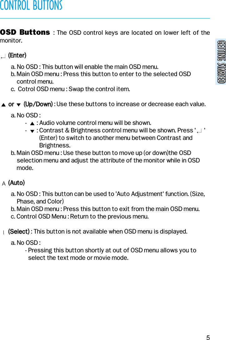 GETTING STARTEDGETTING STARTEDCONTROL BUTTONS5OSD Buttons  : The OSD control keys are located on lower left of themonitor.((EEnntteerr))  a. No OSD : This button will enable the main OSD menu.b. Main OSD menu : Press this button to enter to the selected OSDcontrol menu.c.  Cotrol OSD menu : Swap the control item.oorr              ((UUpp//DDoowwnn)): Use these buttons to increase or decrease each value.a. No OSD :-       : Audio volume control menu will be shown.-       : Contrast &amp; Brightness control menu will be shown. Press &apos;      &apos;(Enter) to switch to another menu between Contrast andBrightness.b. Main OSD menu : Use these button to move up (or down)the OSDselection menu and adjust the attribute of the monitor while in OSDmode.((AAuuttoo))a. No OSD : This button can be used to &apos;Auto Adjustment&apos; function. (Size,Phase, and Color)b. Main OSD menu : Press this button to exit from the main OSD menu.c. Control OSD Menu : Return to the previous menu.((SSeelleecctt)): This button is not available when OSD menu is displayed.a. No OSD :- Pressing this button shortly at out of OSD menu allows you toselect the text mode or movie mode.