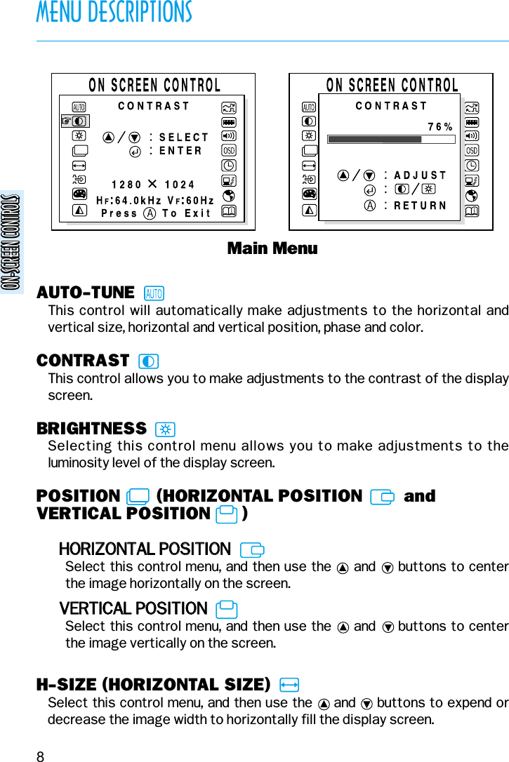 AUTO-TUNEThis control will automatically make adjustments to the horizontal andvertical size, horizontal and vertical position, phase and color.CONTRASTThis control allows you to make adjustments to the contrast of the displayscreen.BRIGHTNESSSelecting this control menu allows you to make adjustments to theluminosity level of the display screen.POSITION       (HORIZONTAL POSITION        andVERTICAL POSITION      )HHOORRIIZZOONNTTAALL  PPOOSSIITTIIOONNSelect this control menu, and then use the     and     buttons to centerthe image horizontally on the screen.VVEERRTTIICCAALL  PPOOSSIITTIIOONNSelect this control menu, and then use the     and     buttons to center the image vertically on the screen.H-SIZE (HORIZONTAL SIZE)Select this control menu, and then use the     and     buttons to expend ordecrease the image width to horizontally fill the display screen.Main MenuMENU DESCRIPTIONS8ON-SCREEN CONTROLSON-SCREEN CONTROLS