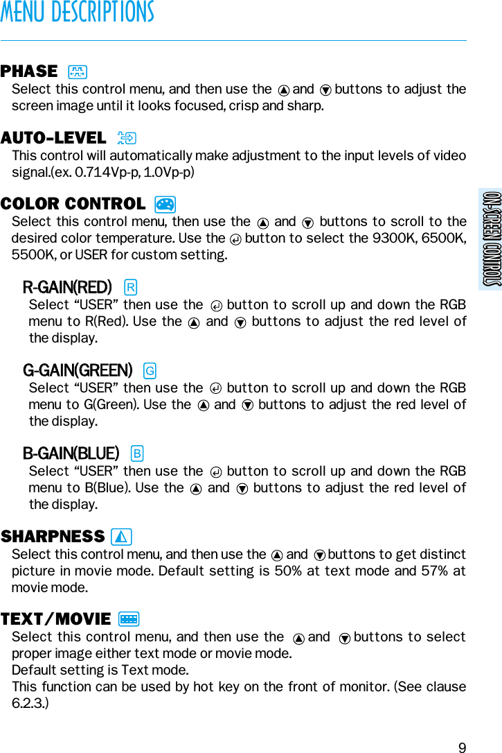 ON-SCREEN CONTROLSON-SCREEN CONTROLSMENU DESCRIPTIONS9PHASESelect this control menu, and then use the     and     buttons to adjust thescreen image until it looks focused, crisp and sharp.AUTO-LEVELThis control will automatically make adjustment to the input levels of videosignal.(ex. 0.714Vp-p, 1.0Vp-p)COLOR CONTROLSelect this control menu, then use the     and     buttons to scroll to thedesired color temperature. Use the     button to select the 9300K, 6500K,5500K, or USER for custom setting.RR--GGAAIINN((RREEDD))Select “USER” then use the     button to scroll up and down the RGBmenu to R(Red). Use the     and     buttons to adjust the red level of the display.GG--GGAAIINN((GGRREEEENN))Select “USER” then use the     button to scroll up and down the RGBmenu to G(Green). Use the     and     buttons to adjust the red level of the display.BB--GGAAIINN((BBLLUUEE))Select “USER” then use the     button to scroll up and down the RGBmenu to B(Blue). Use the     and     buttons to adjust the red level of the display.SHARPNESSSelect this control menu, and then use the      and      buttons to get distinctpicture in movie mode. Default setting is 50% at text mode and 57% atmovie mode.TEXT/MOVIESelect this control menu, and then use the     and     buttons to selectproper image either text mode or movie mode.Default setting is Text mode.This function can be used by hot key on the front of monitor. (See clause6.2.3.)