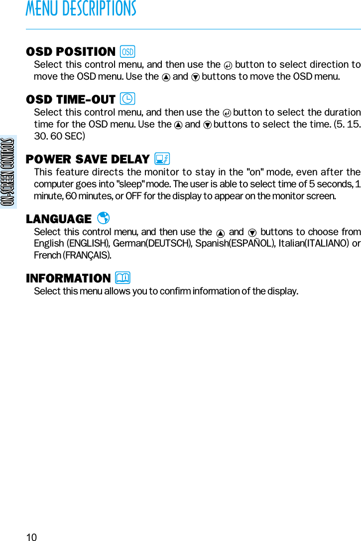 ON-SCREEN CONTROLSON-SCREEN CONTROLS10MENU DESCRIPTIONSOSD POSITIONSelect this control menu, and then use the     button to select direction tomove the OSD menu. Use the      and      buttons to move the OSD menu.OSD TIME-OUTSelect this control menu, and then use the     button to select the durationtime for the OSD menu. Use the     and     buttons to select the time. (5. 15.30. 60 SEC)POWER SAVE DELAYThis feature directs the monitor to stay in the &quot;on&quot; mode, even after thecomputer goes into &quot;sleep&quot; mode. The user is able to select time of 5 seconds, 1minute, 60 minutes, or OFF for the display to appear on the monitor screen.LANGUAGESelect this control menu, and then use the and buttons to choose fromEnglish (ENGLISH), German(DEUTSCH), Spanish(ESPAÑOL), Italian(ITALIANO) orFrench (FRANÇAIS).INFORMATIONSelect this menu allows you to confirm information of the display.