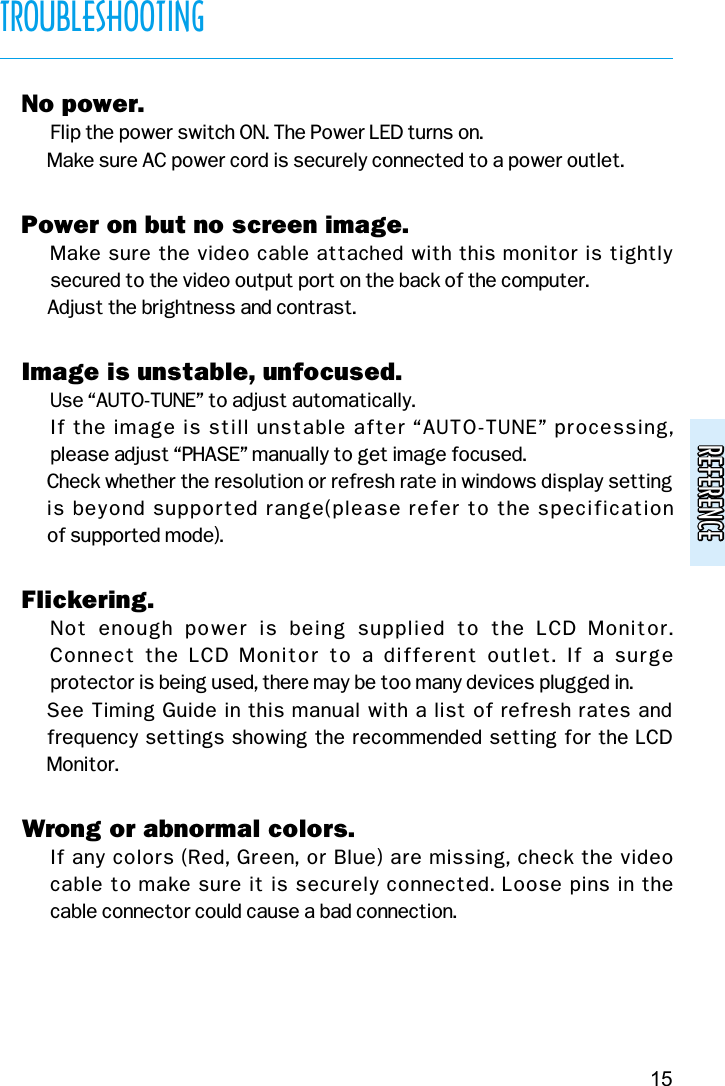 REFERENCEREFERENCETROUBLESHOOTING15v No power.( Flip the power switch ON. The Power LED turns on.( Make sure AC power cord is securely connected to a power outlet.v Power on but no screen image.( Make sure the video cable attached with this monitor is tightly secured to the video output port on the back of the computer.( Adjust the brightness and contrast.v Image is unstable, unfocused.( Use “AUTO-TUNE” to adjust automatically.( If the image is still unstable after “AUTO-TUNE” processing, please adjust “PHASE” manually to get image focused.( Check whether the resolution or refresh rate in windows display settingis beyond supported range(please refer to the specification of supported mode).v Flickering.( Not  enough  power  is  being  supplied  to  the  LCD  Monitor. Connect  the  LCD  Monitor  to a  different outlet.  If a  surge protector is being used, there may be too many devices plugged in.( See Timing Guide in this manual with a list of refresh rates andfrequency settings showing the recommended setting for the LCDMonitor.v Wrong or abnormal colors.( If any colors (Red, Green, or Blue) are missing, check the video cable to make sure it is securely connected. Loose pins in the cable connector could cause a bad connection.