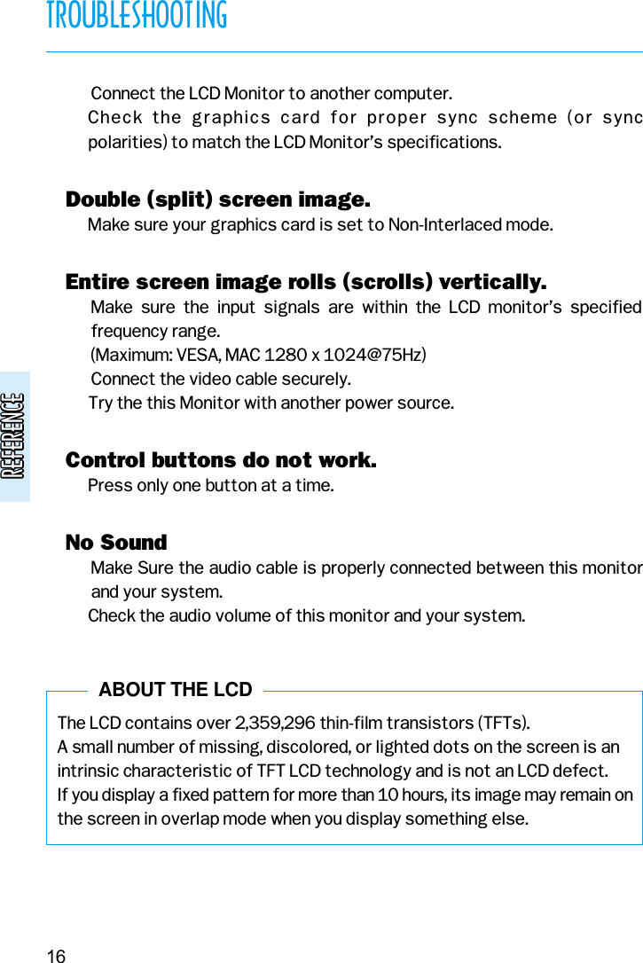 REFERENCEREFERENCE( Connect the LCD Monitor to another computer.( Check  the  graphics  card  for  proper  sync  scheme  (or  sync polarities) to match the LCD Monitor’s specifications.v Double (split) screen image.( Make sure your graphics card is set to Non-Interlaced mode.v Entire screen image rolls (scrolls) vertically.( Make  sure  the  input  signals  are  within  the  LCD  monitor’s  specifiedfrequency range. (Maximum: VESA, MAC 1280 x 1024@75Hz)( Connect the video cable securely.( Try the this Monitor with another power source.v Control buttons do not work.( Press only one button at a time.v No Sound( Make Sure the audio cable is properly connected between this monitorand your system.( Check the audio volume of this monitor and your system.The LCD contains over 2,359,296 thin-film transistors (TFTs).A small number of missing, discolored, or lighted dots on the screen is anintrinsic characteristic of TFT LCD technology and is not an LCD defect.If you display a fixed pattern for more than 10 hours, its image may remain onthe screen in overlap mode when you display something else.TROUBLESHOOTING16ABOUT THE LCD