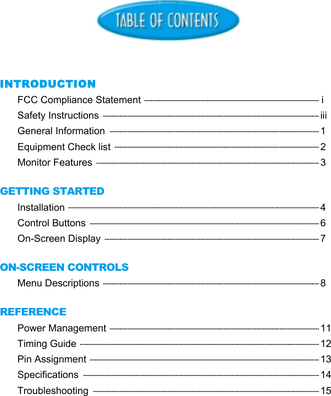 INTRODUCTIONFCC Compliance Statement .......................................................................................................... iSafety Instructions ................................................................................................................................... iiiGeneral Information  ............................................................................................................................... 1Equipment Check list ............................................................................................................................ 2Monitor Features ....................................................................................................................................... 3GETTING STARTEDInstallation ........................................................................................................................................................ 4Control Buttons ........................................................................................................................................... 6On-Screen Display .................................................................................................................................. 7ON-SCREEN CONTROLSMenu Descriptions ................................................................................................................................... 8REFERENCEPower Management ............................................................................................................................... 11Timing Guide ................................................................................................................................................. 12Pin Assignment ........................................................................................................................................... 13Specifications  ............................................................................................................................................... 14Troubleshooting  ......................................................................................................................................... 15