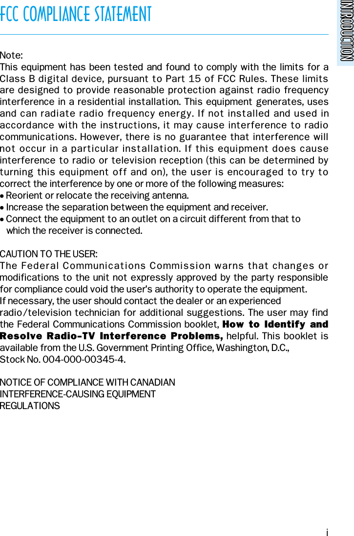 INTRODUCTIONINTRODUCTIONFCC COMPLIANCE STATEMENTNote:This equipment has been tested and found to comply with the limits for a Class B digital device, pursuant to Part 15 of FCC Rules. These limits are designed to provide reasonable protection against radio frequency interference in a residential installation. This equipment generates, uses and can radiate radio frequency energy. If not installed and used inaccordance with the instructions, it may cause interference to radiocommunications. However, there is no guarantee that interference will not occur in a particular installation. If this equipment does causeinterference to radio or television reception (this can be determined byturning this equipment off and on), the user is encouraged to try to correct the interference by one or more of the following measures:• Reorient or relocate the receiving antenna.• Increase the separation between the equipment and receiver.• Connect the equipment to an outlet on a circuit different from that towhich the receiver is connected.CAUTION TO THE USER:The Federal Communications Commission warns that changes ormodifications to the unit not expressly approved by the party responsible for compliance could void the user&apos;s authority to operate the equipment.If necessary, the user should contact the dealer or an experienced radio/television technician for additional suggestions. The user may find the Federal Communications Commission booklet, How  to Identify  andResolve Radio-TV Interference  Problems, helpful. This booklet isavailable from the U.S. Government Printing Office, Washington, D.C.,Stock No. 004-000-00345-4.NOTICE OF COMPLIANCE WITH CANADIANINTERFERENCE-CAUSING EQUIPMENTREGULATIONSi