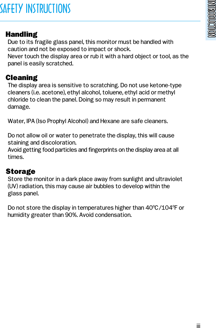 INTRODUCTIONINTRODUCTIONSAFETY INSTRUCTIONSo HandlingDue to its fragile glass panel, this monitor must be handled withcaution and not be exposed to impact or shock.Never touch the display area or rub it with a hard object or tool, as thepanel is easily scratched.o CleaningThe display area is sensitive to scratching. Do not use ketone-typecleaners (i.e. acetone), ethyl alcohol, toluene, ethyl acid or methyl  chloride to clean the panel. Doing so may result in permanentdamage.Water, IPA (Iso Prophyl Alcohol) and Hexane are safe cleaners.Do not allow oil or water to penetrate the display, this will causestaining and discoloration.Avoid getting food particles and fingerprints on the display area at alltimes.o StorageStore the monitor in a dark place away from sunlight and ultraviolet(UV) radiation, this may cause air bubbles to develop within theglass panel.Do not store the display in temperatures higher than 400C/1040F orhumidity greater than 90%. Avoid condensation.iii