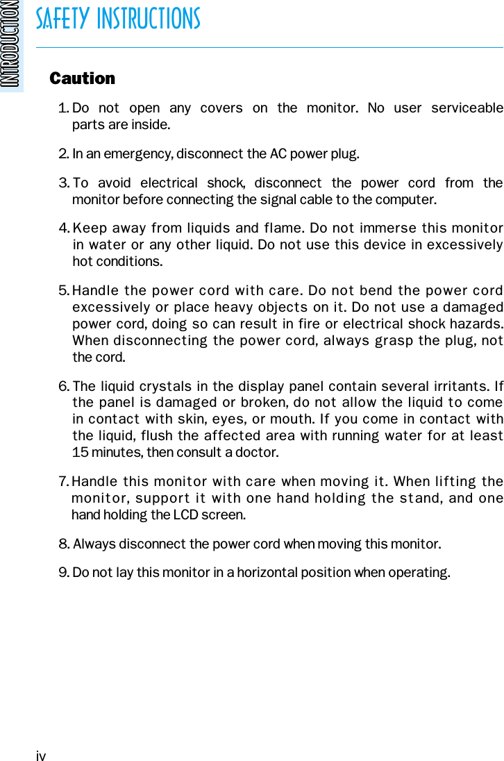 SAFETY INSTRUCTIONSINTRODUCTIONINTRODUCTIONo Caution1. Do  not  open  any  covers  on  the  monitor.  No  user  serviceable parts are inside.2. In an emergency, disconnect the AC power plug.3. To  avoid  electrical  shock,  disconnect  the  power  cord  from  the monitor before connecting the signal cable to the computer.4. Keep away from liquids and flame. Do not immerse this monitor in water or any other liquid. Do not use this device in excessively hot conditions.5. Handle the power cord with care. Do not bend the power cordexcessively or place heavy objects on it. Do not use a damaged power cord, doing so can result in fire or electrical shock hazards.When disconnecting the power cord, always grasp the plug, not the cord.6. The liquid crystals in the display panel contain several irritants. If the panel is damaged or broken, do not allow the liquid to come in contact with skin, eyes, or mouth. If you come in contact with the liquid, flush the affected area with running water for at least 15 minutes, then consult a doctor.7. Handle this monitor with care when moving it. When lifting the monitor, support it with one hand holding the stand, and one hand holding the LCD screen.8. Always disconnect the power cord when moving this monitor.9. Do not lay this monitor in a horizontal position when operating.iv