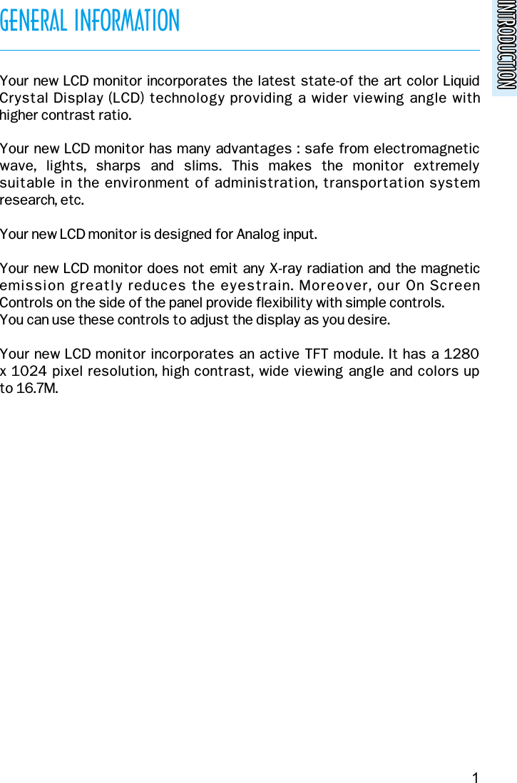 INTRODUCTIONINTRODUCTIONGENERAL INFORMATIONYour new LCD monitor incorporates the latest state-of the art color LiquidCrystal Display (LCD) technology providing a wider viewing angle with higher contrast ratio.Your new LCD monitor has many advantages : safe from electromagneticwave,  lights,  sharps  and  slims.  This  makes  the  monitor  extremely suitable in the environment of administration, transportation systemresearch, etc.Your new LCD monitor is designed for Analog input.Your new LCD monitor does not emit any X-ray radiation and the magneticemission greatly reduces the eyestrain. Moreover, our On Screen Controls on the side of the panel provide flexibility with simple controls.You can use these controls to adjust the display as you desire.Your new LCD monitor incorporates an active TFT module. It has a 1280x 1024 pixel resolution, high contrast, wide viewing angle and colors up to 16.7M.1